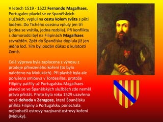 V letech 1519 - 1522 Fernando Magalhaes,
Portugalec plavící se ve španělských
službách, vyplul na cestu kolem světa s pěti
loděmi. Do Tichého oceánu vpluly jen tři
(jedna se vrátila, jedna rozbila). Při konfliktu
s domorodci byl na Filipínách Magalhaes
zavražděn. Zpět do Španělska doplula již jen
jedna loď. Tím byl podán důkaz o kulatosti
Země.
Celá výprava byla zaplacena z výnosu z
prodeje přivezeného koření (to bylo
naloženo na Molukách). Při plavbě byla ale
porušena smlouva v Tordesillas, protože
Filipíny patřily už Portugalsku.Magalhaes
plavící se ve Španělských službách zde neměl
právo přistát. Proto byla roku 1529 uzavřena
nová dohoda v Zaragoze, která Španělsku
přiřkla Filipíny a Portugalsku ponechala
nejbohatší ostrovy nazývané ostrovy koření
(Moluky).
 