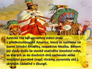 Aztécká říše byl významný státní útvar
v předkolumbovské Americe, který se rozkládal na
území Střední Ameriky, respektive Mexika. Během
její vlády došlo ke stavbě značného množství měst,
ve kterých se do dnešních dnů zachovalo velké
množství památek (např. chrámy, pyramidy atd.),
skrytých částečně v džungli.
 