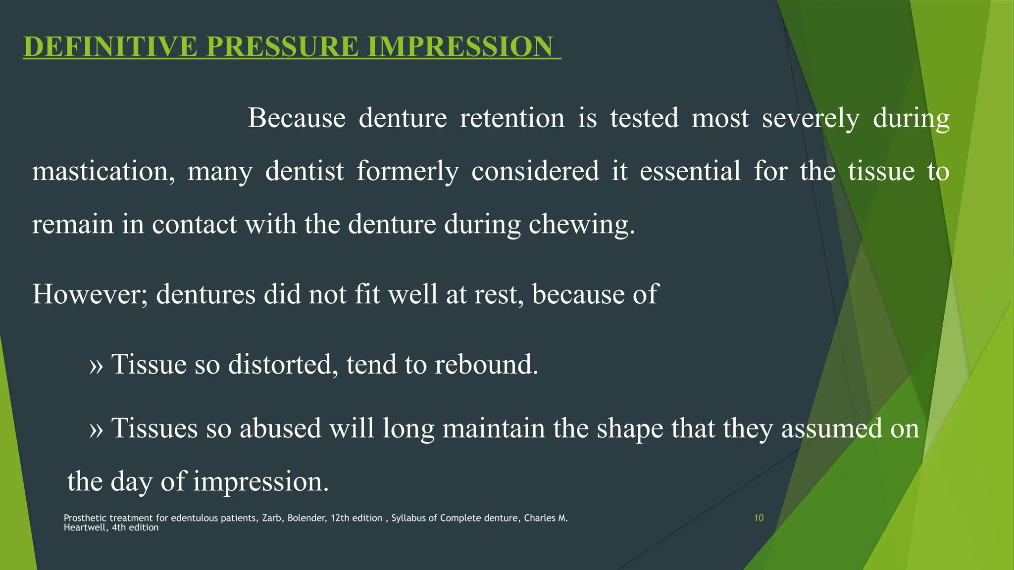 Prosthetic treatment for edentulous patients, Zarb, Bolender, 12th edition , Syllabus of Complete denture, Charles M.
Heartwell, 4th edition
10
DEFINITIVE PRESSURE IMPRESSION
Because denture retention is tested most severely during
mastication, many dentist formerly considered it essential for the tissue to
remain in contact with the denture during chewing.
However; dentures did not fit well at rest, because of
» Tissue so distorted, tend to rebound.
» Tissues so abused will long maintain the shape that they assumed on
the day of impression.
 
