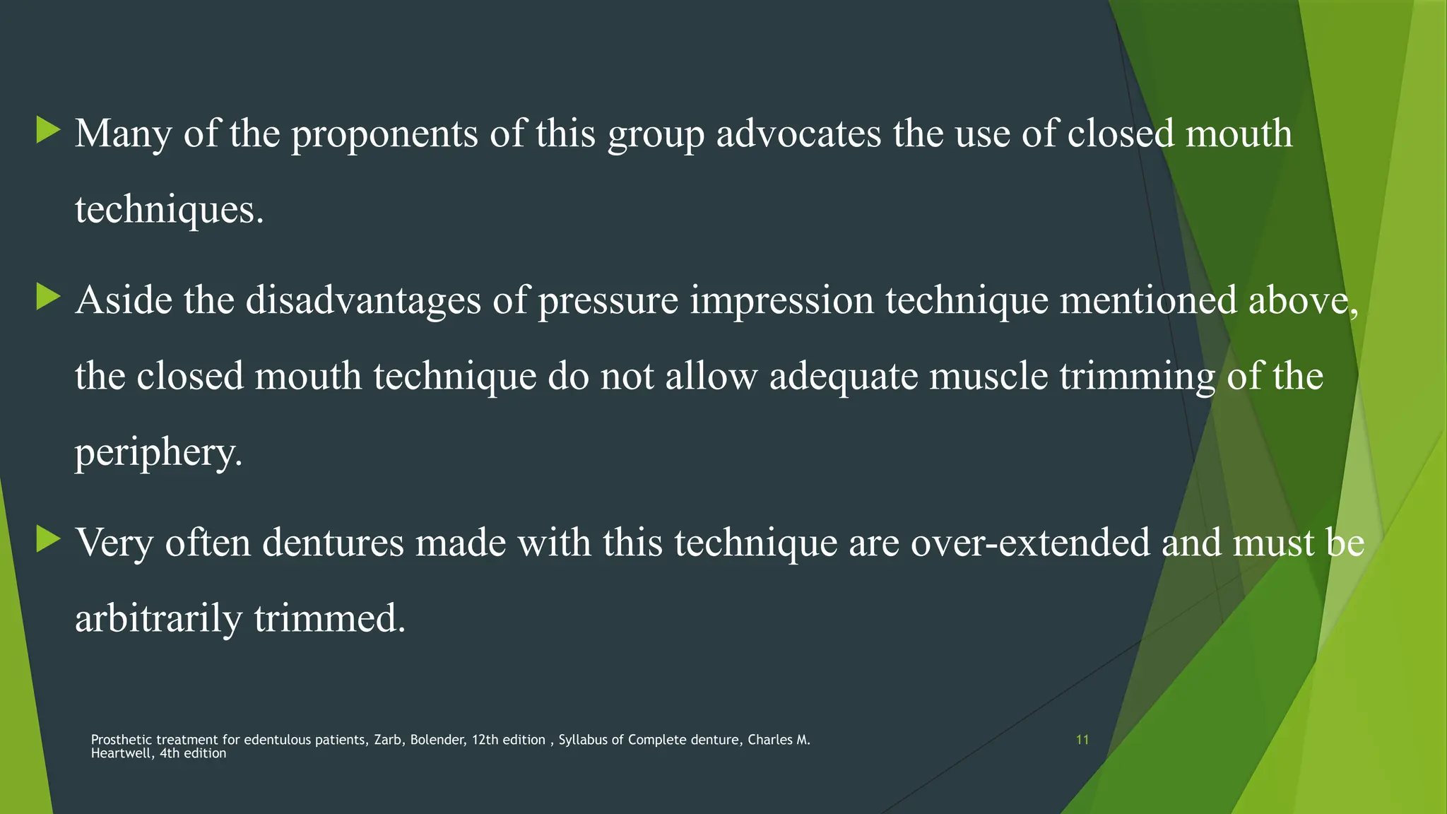 Prosthetic treatment for edentulous patients, Zarb, Bolender, 12th edition , Syllabus of Complete denture, Charles M.
Heartwell, 4th edition
11
 Many of the proponents of this group advocates the use of closed mouth
techniques.
 Aside the disadvantages of pressure impression technique mentioned above,
the closed mouth technique do not allow adequate muscle trimming of the
periphery.
 Very often dentures made with this technique are over-extended and must be
arbitrarily trimmed.
 