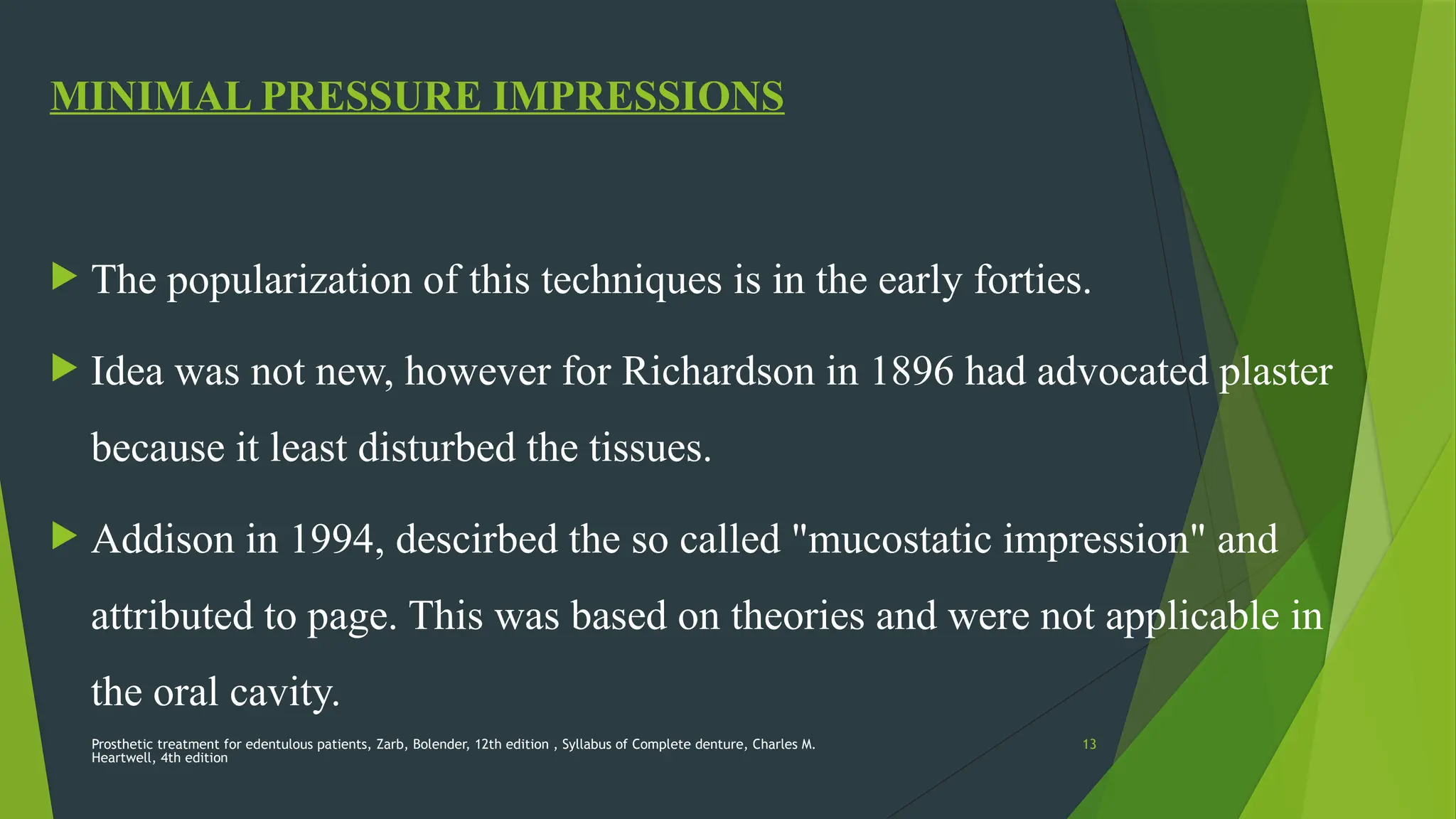 Prosthetic treatment for edentulous patients, Zarb, Bolender, 12th edition , Syllabus of Complete denture, Charles M.
Heartwell, 4th edition
13
MINIMAL PRESSURE IMPRESSIONS
 The popularization of this techniques is in the early forties.
 Idea was not new, however for Richardson in 1896 had advocated plaster
because it least disturbed the tissues.
 Addison in 1994, descirbed the so called "mucostatic impression" and
attributed to page. This was based on theories and were not applicable in
the oral cavity.
 