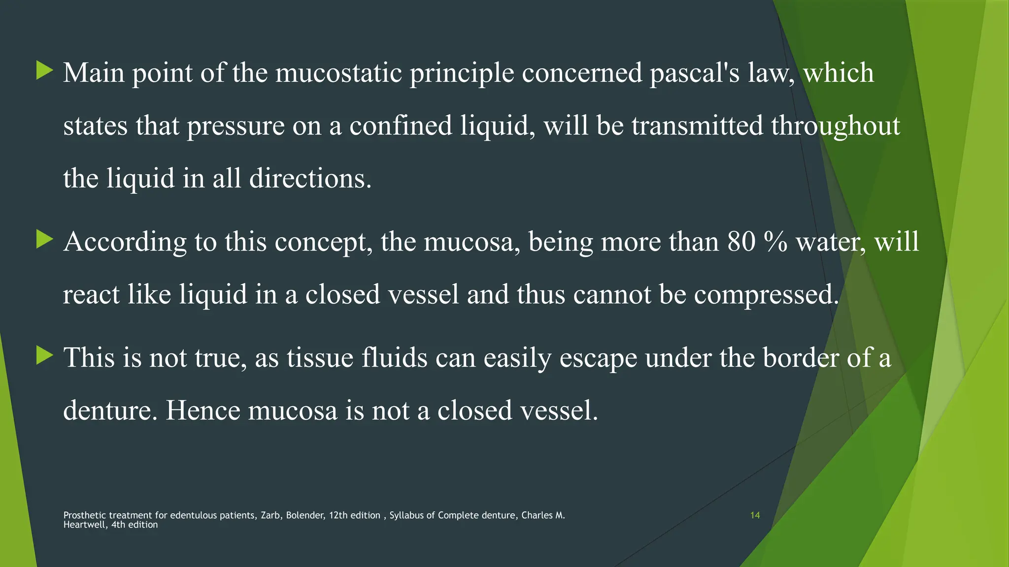 Prosthetic treatment for edentulous patients, Zarb, Bolender, 12th edition , Syllabus of Complete denture, Charles M.
Heartwell, 4th edition
14
 Main point of the mucostatic principle concerned pascal's law, which
states that pressure on a confined liquid, will be transmitted throughout
the liquid in all directions.
 According to this concept, the mucosa, being more than 80 % water, will
react like liquid in a closed vessel and thus cannot be compressed.
 This is not true, as tissue fluids can easily escape under the border of a
denture. Hence mucosa is not a closed vessel.
 