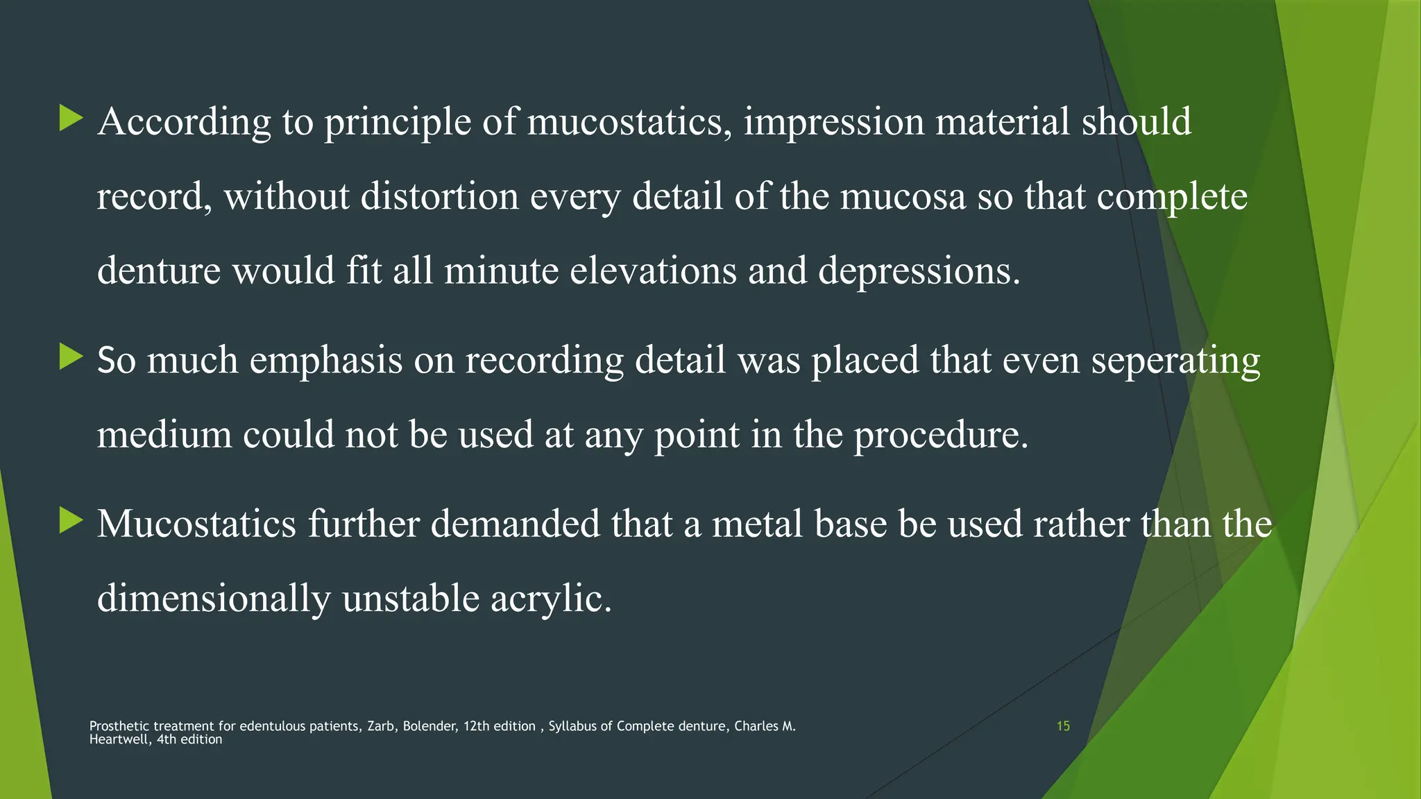 Prosthetic treatment for edentulous patients, Zarb, Bolender, 12th edition , Syllabus of Complete denture, Charles M.
Heartwell, 4th edition
15
 According to principle of mucostatics, impression material should
record, without distortion every detail of the mucosa so that complete
denture would fit all minute elevations and depressions.
 So much emphasis on recording detail was placed that even seperating
medium could not be used at any point in the procedure.
 Mucostatics further demanded that a metal base be used rather than the
dimensionally unstable acrylic.
 