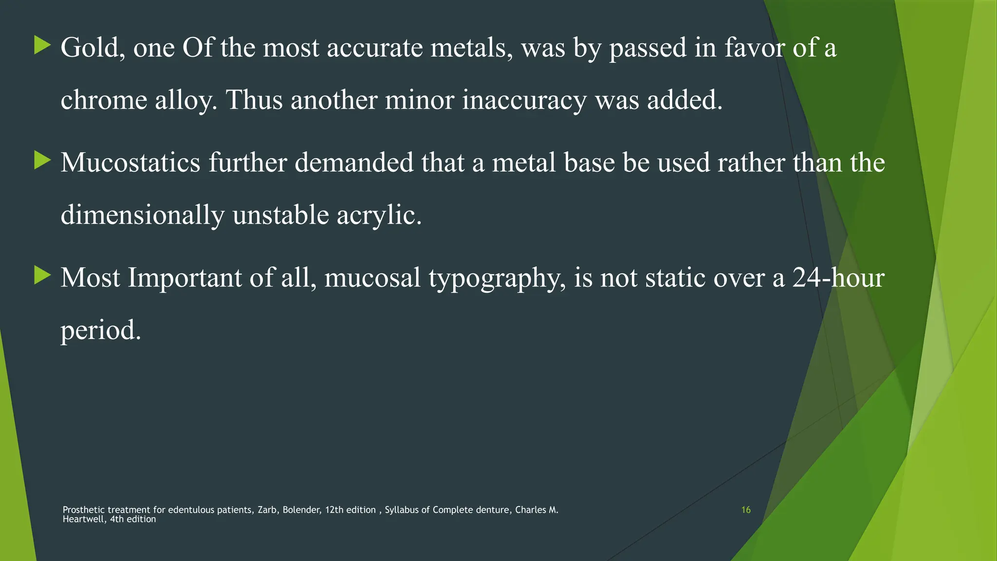 Prosthetic treatment for edentulous patients, Zarb, Bolender, 12th edition , Syllabus of Complete denture, Charles M.
Heartwell, 4th edition
16
 Gold, one Of the most accurate metals, was by passed in favor of a
chrome alloy. Thus another minor inaccuracy was added.
 Mucostatics further demanded that a metal base be used rather than the
dimensionally unstable acrylic.
 Most Important of all, mucosal typography, is not static over a 24-hour
period.
 