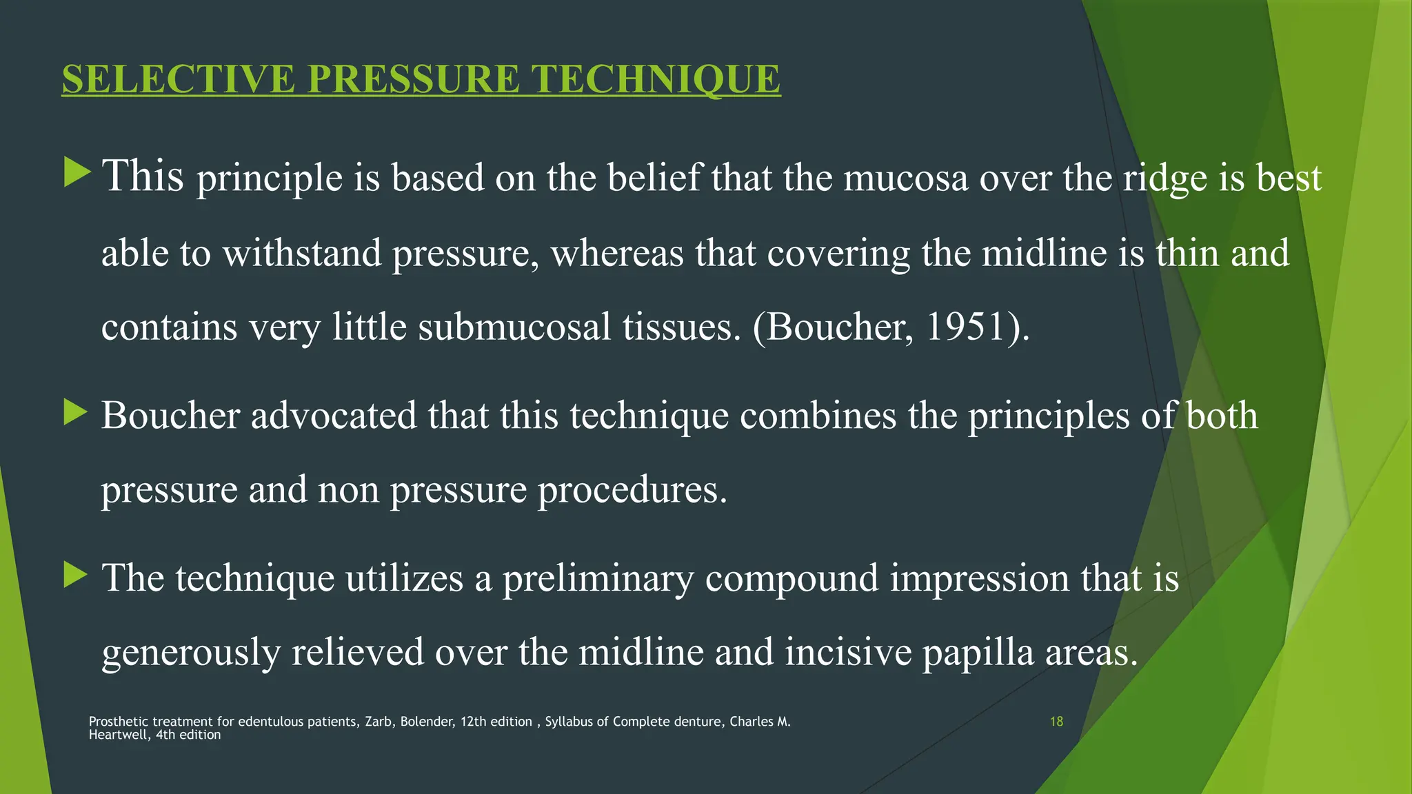 Prosthetic treatment for edentulous patients, Zarb, Bolender, 12th edition , Syllabus of Complete denture, Charles M.
Heartwell, 4th edition
18
SELECTIVE PRESSURE TECHNIQUE
 This principle is based on the belief that the mucosa over the ridge is best
able to withstand pressure, whereas that covering the midline is thin and
contains very little submucosal tissues. (Boucher, 1951).
 Boucher advocated that this technique combines the principles of both
pressure and non pressure procedures.
 The technique utilizes a preliminary compound impression that is
generously relieved over the midline and incisive papilla areas.
 