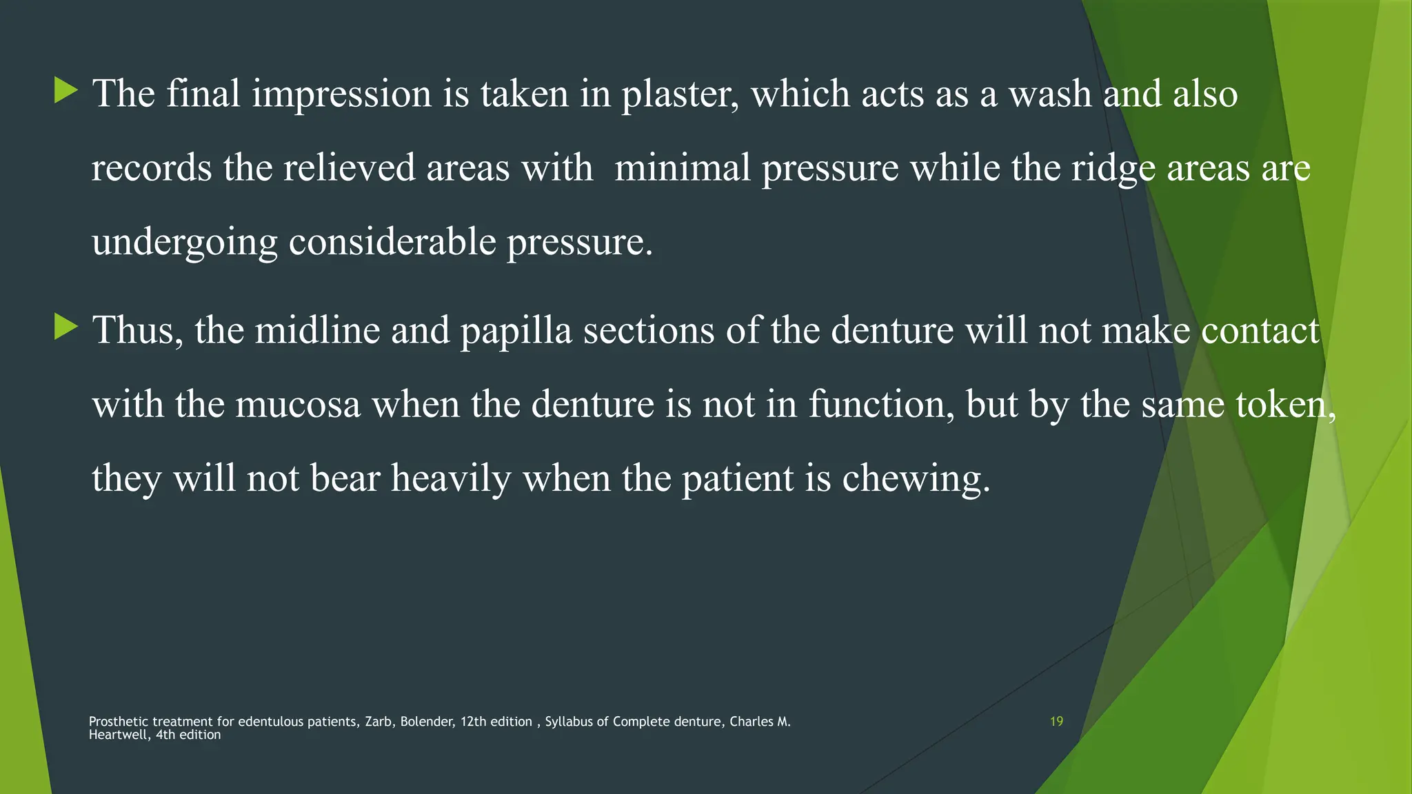 Prosthetic treatment for edentulous patients, Zarb, Bolender, 12th edition , Syllabus of Complete denture, Charles M.
Heartwell, 4th edition
19
 The final impression is taken in plaster, which acts as a wash and also
records the relieved areas with minimal pressure while the ridge areas are
undergoing considerable pressure.
 Thus, the midline and papilla sections of the denture will not make contact
with the mucosa when the denture is not in function, but by the same token,
they will not bear heavily when the patient is chewing.
 