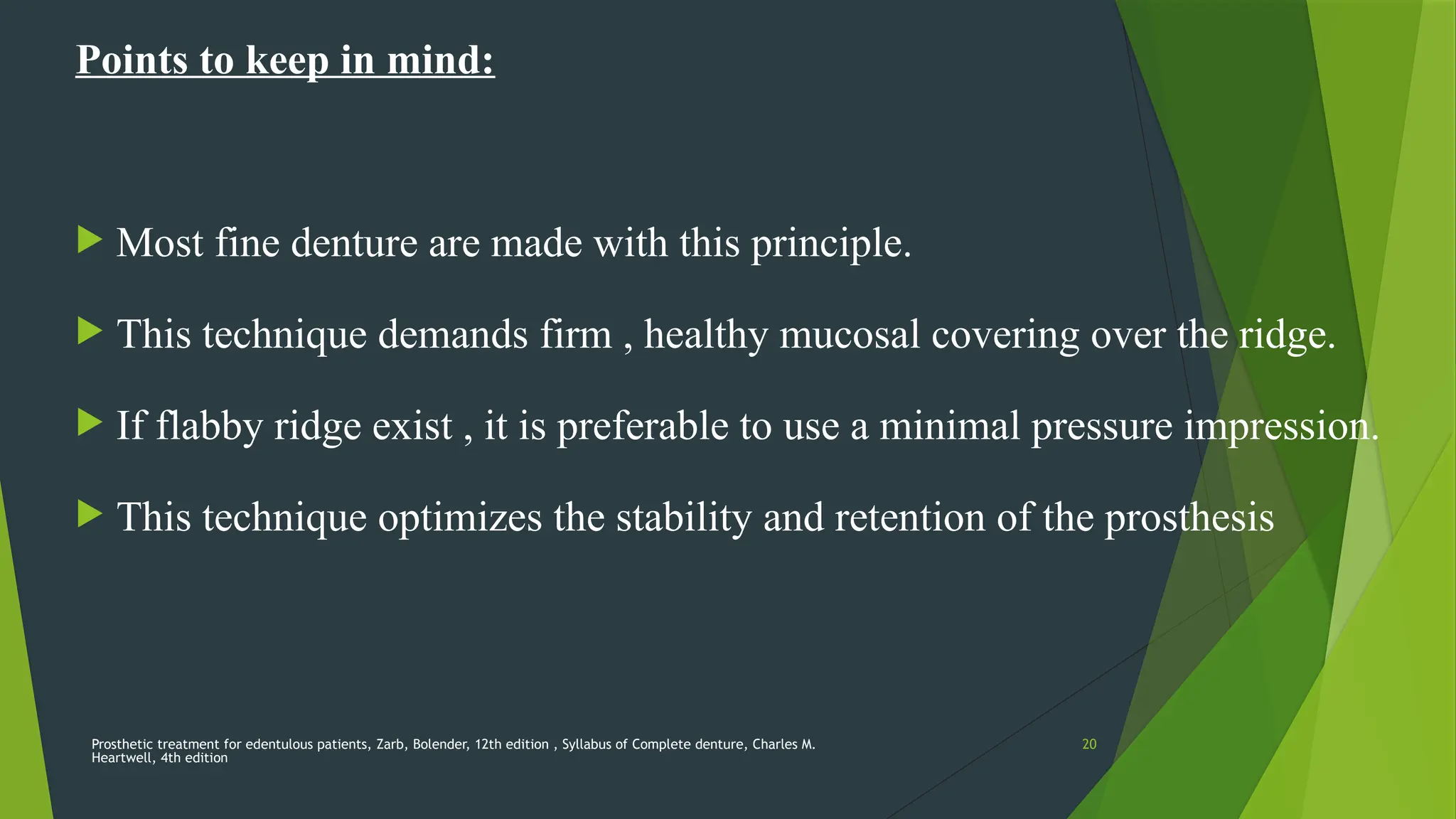 Prosthetic treatment for edentulous patients, Zarb, Bolender, 12th edition , Syllabus of Complete denture, Charles M.
Heartwell, 4th edition
20
Points to keep in mind:
 Most fine denture are made with this principle.
 This technique demands firm , healthy mucosal covering over the ridge.
 If flabby ridge exist , it is preferable to use a minimal pressure impression.
 This technique optimizes the stability and retention of the prosthesis
 
