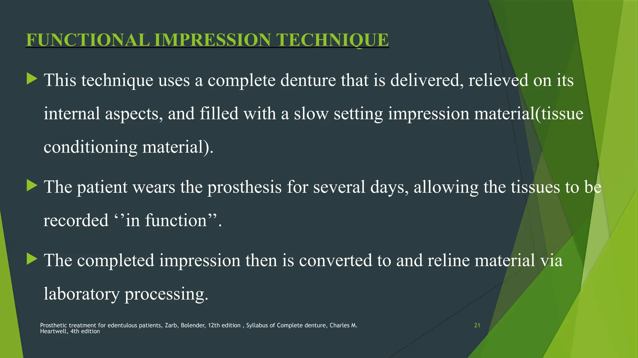 Prosthetic treatment for edentulous patients, Zarb, Bolender, 12th edition , Syllabus of Complete denture, Charles M.
Heartwell, 4th edition
21
FUNCTIONAL IMPRESSION TECHNIQUE
 This technique uses a complete denture that is delivered, relieved on its
internal aspects, and filled with a slow setting impression material(tissue
conditioning material).
 The patient wears the prosthesis for several days, allowing the tissues to be
recorded ‘’in function’’.
 The completed impression then is converted to and reline material via
laboratory processing.
 