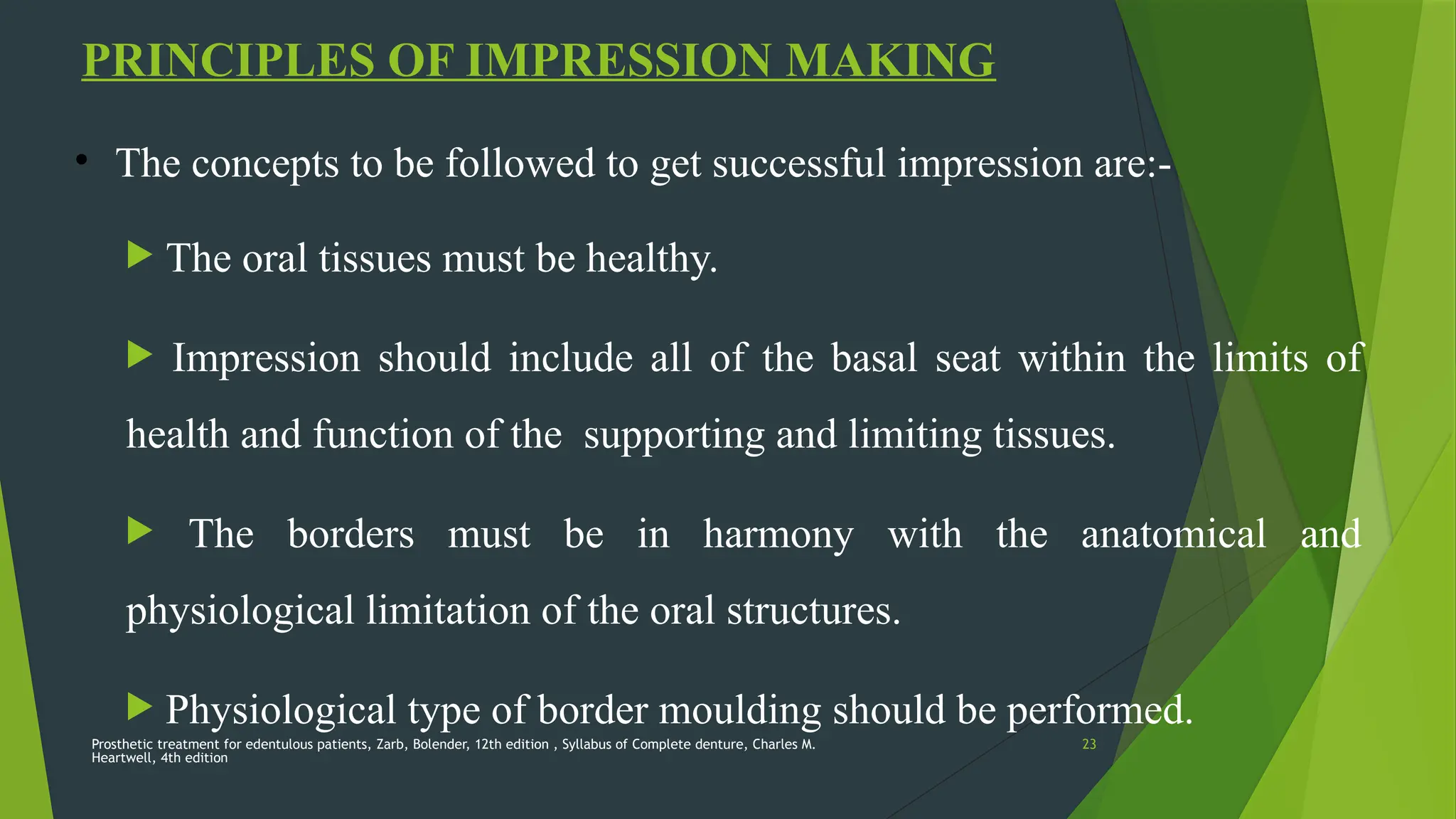 Prosthetic treatment for edentulous patients, Zarb, Bolender, 12th edition , Syllabus of Complete denture, Charles M.
Heartwell, 4th edition
23
PRINCIPLES OF IMPRESSION MAKING
• The concepts to be followed to get successful impression are:-
 The oral tissues must be healthy.
 Impression should include all of the basal seat within the limits of
health and function of the supporting and limiting tissues.
 The borders must be in harmony with the anatomical and
physiological limitation of the oral structures.
 Physiological type of border moulding should be performed.
 