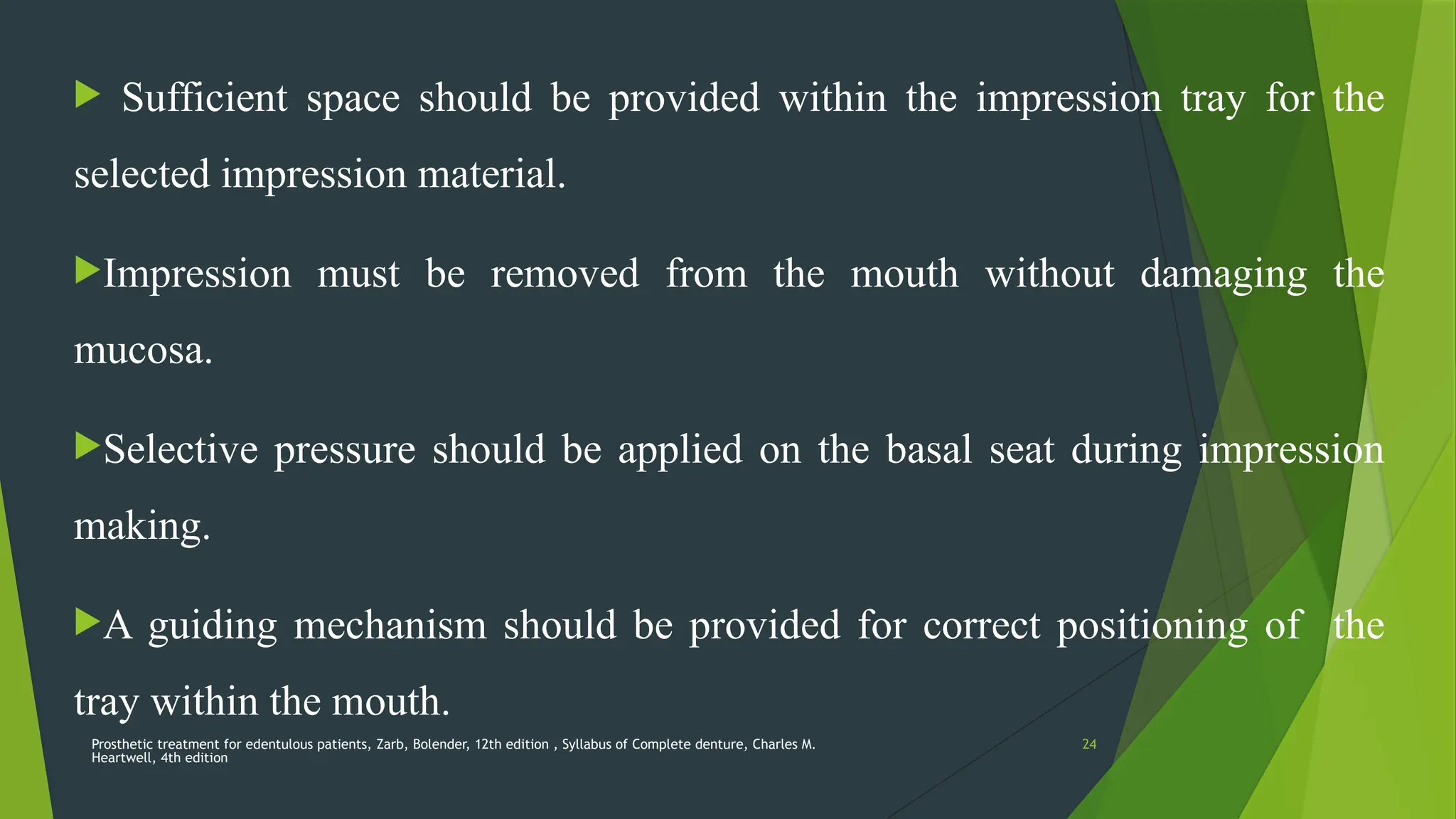 Prosthetic treatment for edentulous patients, Zarb, Bolender, 12th edition , Syllabus of Complete denture, Charles M.
Heartwell, 4th edition
24
 Sufficient space should be provided within the impression tray for the
selected impression material.
Impression must be removed from the mouth without damaging the
mucosa.
Selective pressure should be applied on the basal seat during impression
making.
A guiding mechanism should be provided for correct positioning of the
tray within the mouth.
 
