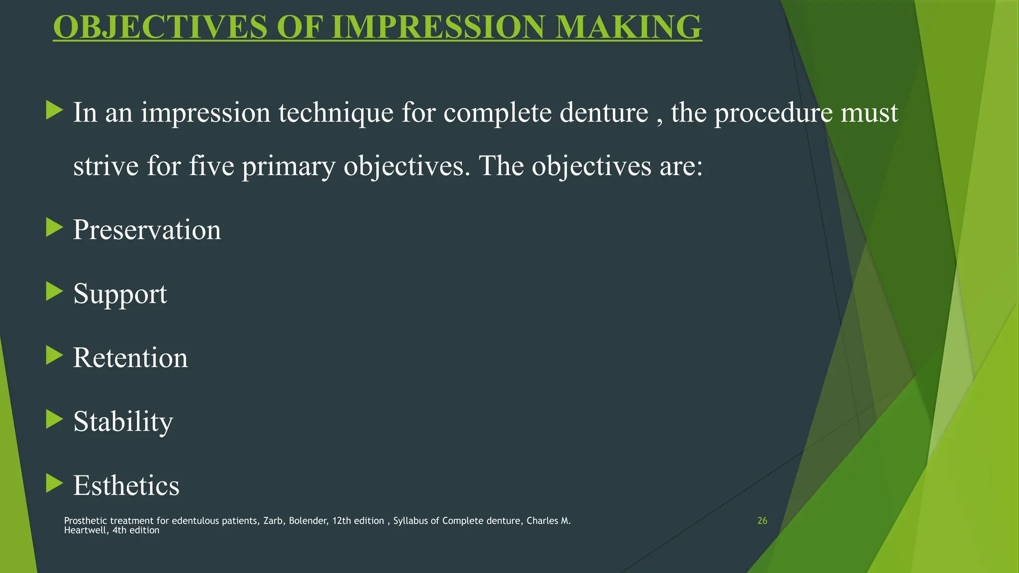 Prosthetic treatment for edentulous patients, Zarb, Bolender, 12th edition , Syllabus of Complete denture, Charles M.
Heartwell, 4th edition
26
OBJECTIVES OF IMPRESSION MAKING
 In an impression technique for complete denture , the procedure must
strive for five primary objectives. The objectives are:
 Preservation
 Support
 Retention
 Stability
 Esthetics
 