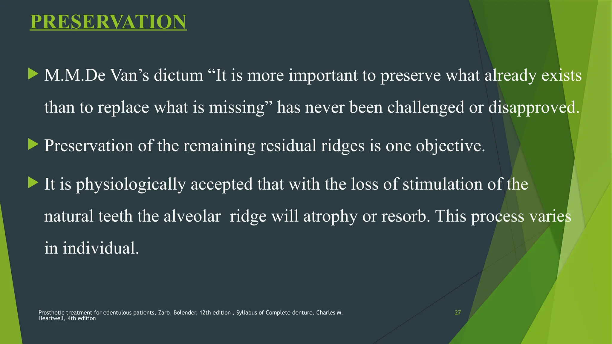 Prosthetic treatment for edentulous patients, Zarb, Bolender, 12th edition , Syllabus of Complete denture, Charles M.
Heartwell, 4th edition
27
PRESERVATION
 M.M.De Van’s dictum “It is more important to preserve what already exists
than to replace what is missing” has never been challenged or disapproved.
 Preservation of the remaining residual ridges is one objective.
 It is physiologically accepted that with the loss of stimulation of the
natural teeth the alveolar ridge will atrophy or resorb. This process varies
in individual.
 