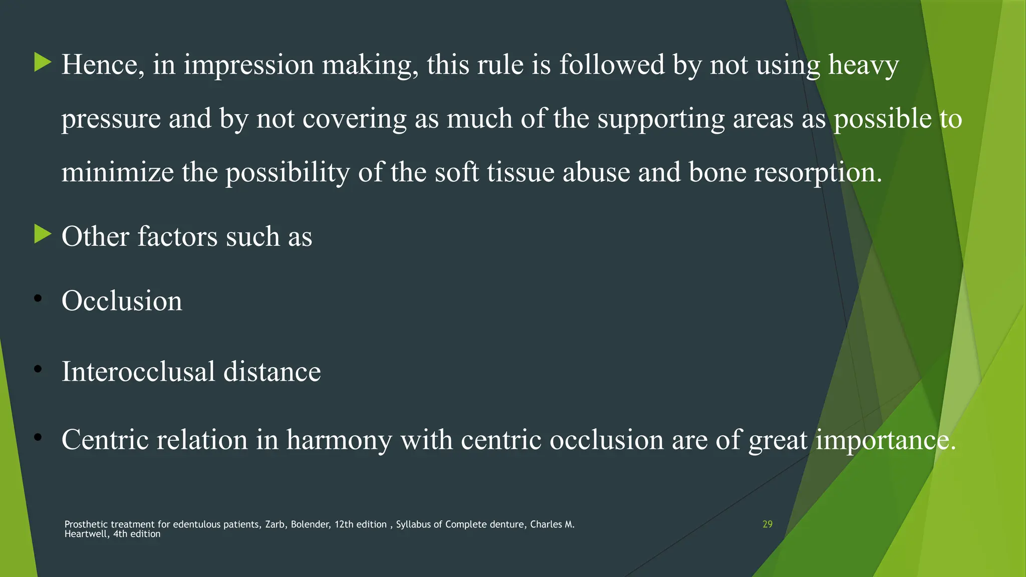 Prosthetic treatment for edentulous patients, Zarb, Bolender, 12th edition , Syllabus of Complete denture, Charles M.
Heartwell, 4th edition
29
 Hence, in impression making, this rule is followed by not using heavy
pressure and by not covering as much of the supporting areas as possible to
minimize the possibility of the soft tissue abuse and bone resorption.
 Other factors such as
• Occlusion
• Interocclusal distance
• Centric relation in harmony with centric occlusion are of great importance.
 
