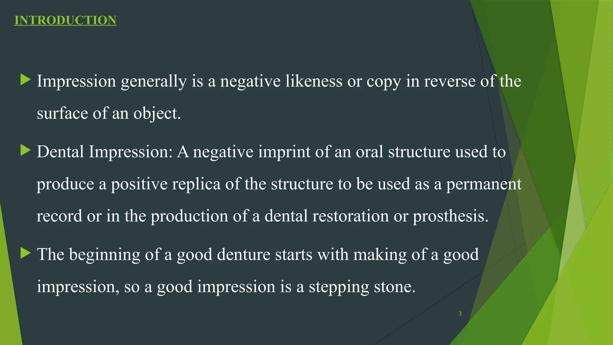 3
INTRODUCTION
 Impression generally is a negative likeness or copy in reverse of the
surface of an object.
 Dental Impression: A negative imprint of an oral structure used to
produce a positive replica of the structure to be used as a permanent
record or in the production of a dental restoration or prosthesis.
 The beginning of a good denture starts with making of a good
impression, so a good impression is a stepping stone.
 