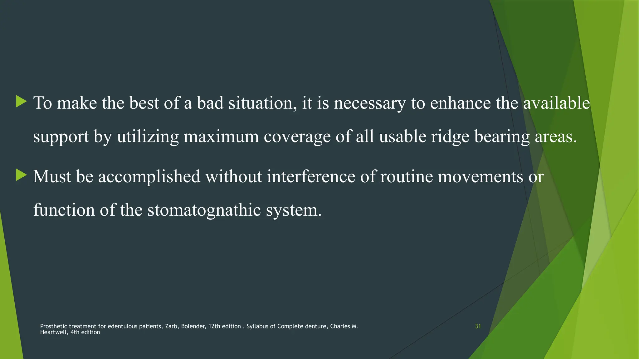 Prosthetic treatment for edentulous patients, Zarb, Bolender, 12th edition , Syllabus of Complete denture, Charles M.
Heartwell, 4th edition
31
 To make the best of a bad situation, it is necessary to enhance the available
support by utilizing maximum coverage of all usable ridge bearing areas.
 Must be accomplished without interference of routine movements or
function of the stomatognathic system.
 