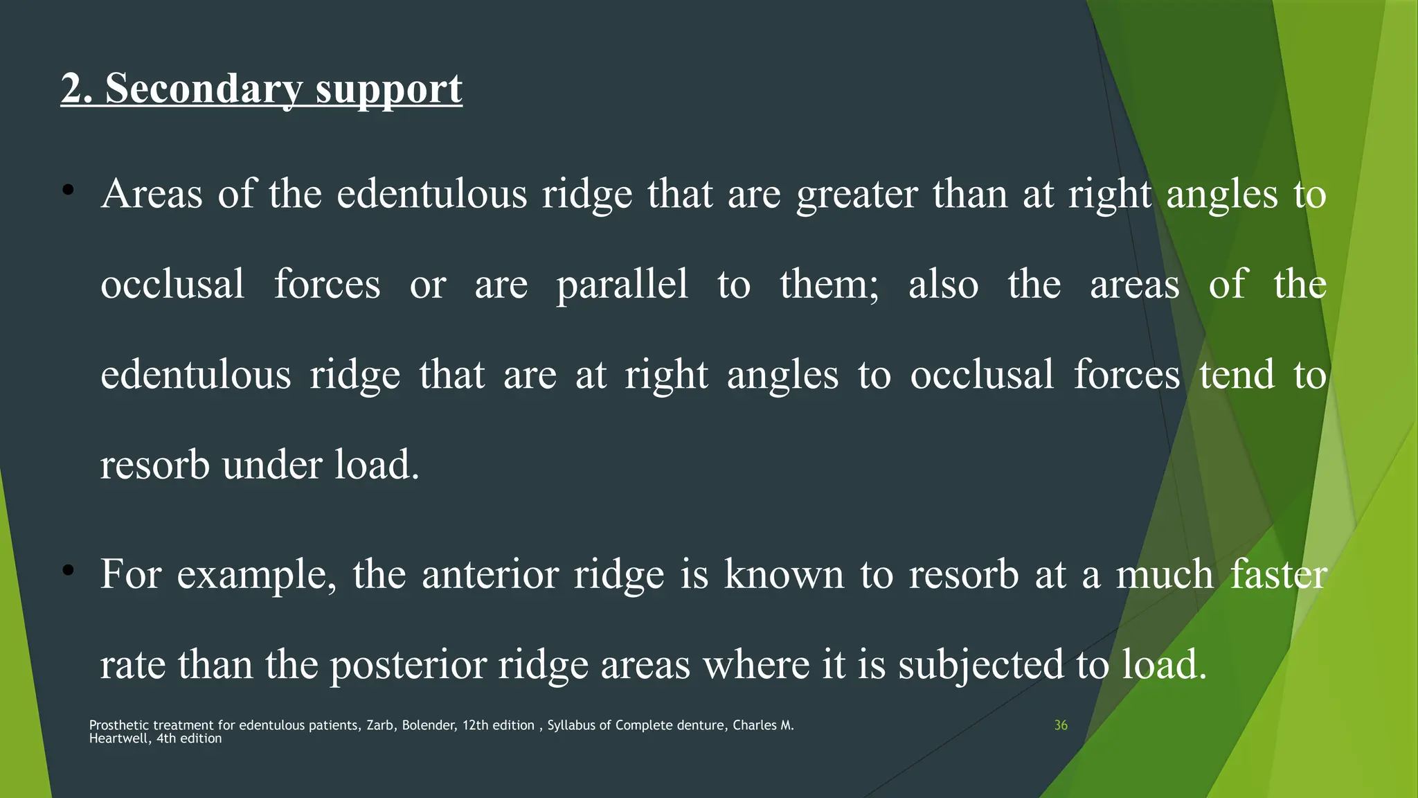 Prosthetic treatment for edentulous patients, Zarb, Bolender, 12th edition , Syllabus of Complete denture, Charles M.
Heartwell, 4th edition
36
2. Secondary support
• Areas of the edentulous ridge that are greater than at right angles to
occlusal forces or are parallel to them; also the areas of the
edentulous ridge that are at right angles to occlusal forces tend to
resorb under load.
• For example, the anterior ridge is known to resorb at a much faster
rate than the posterior ridge areas where it is subjected to load.
 