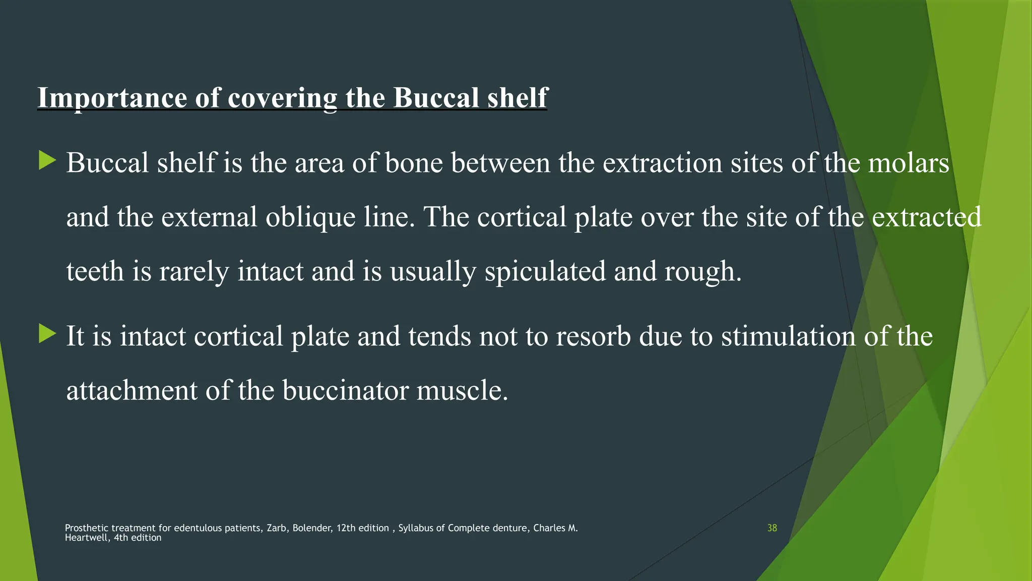 Prosthetic treatment for edentulous patients, Zarb, Bolender, 12th edition , Syllabus of Complete denture, Charles M.
Heartwell, 4th edition
38
Importance of covering the Buccal shelf
 Buccal shelf is the area of bone between the extraction sites of the molars
and the external oblique line. The cortical plate over the site of the extracted
teeth is rarely intact and is usually spiculated and rough.
 It is intact cortical plate and tends not to resorb due to stimulation of the
attachment of the buccinator muscle.
 