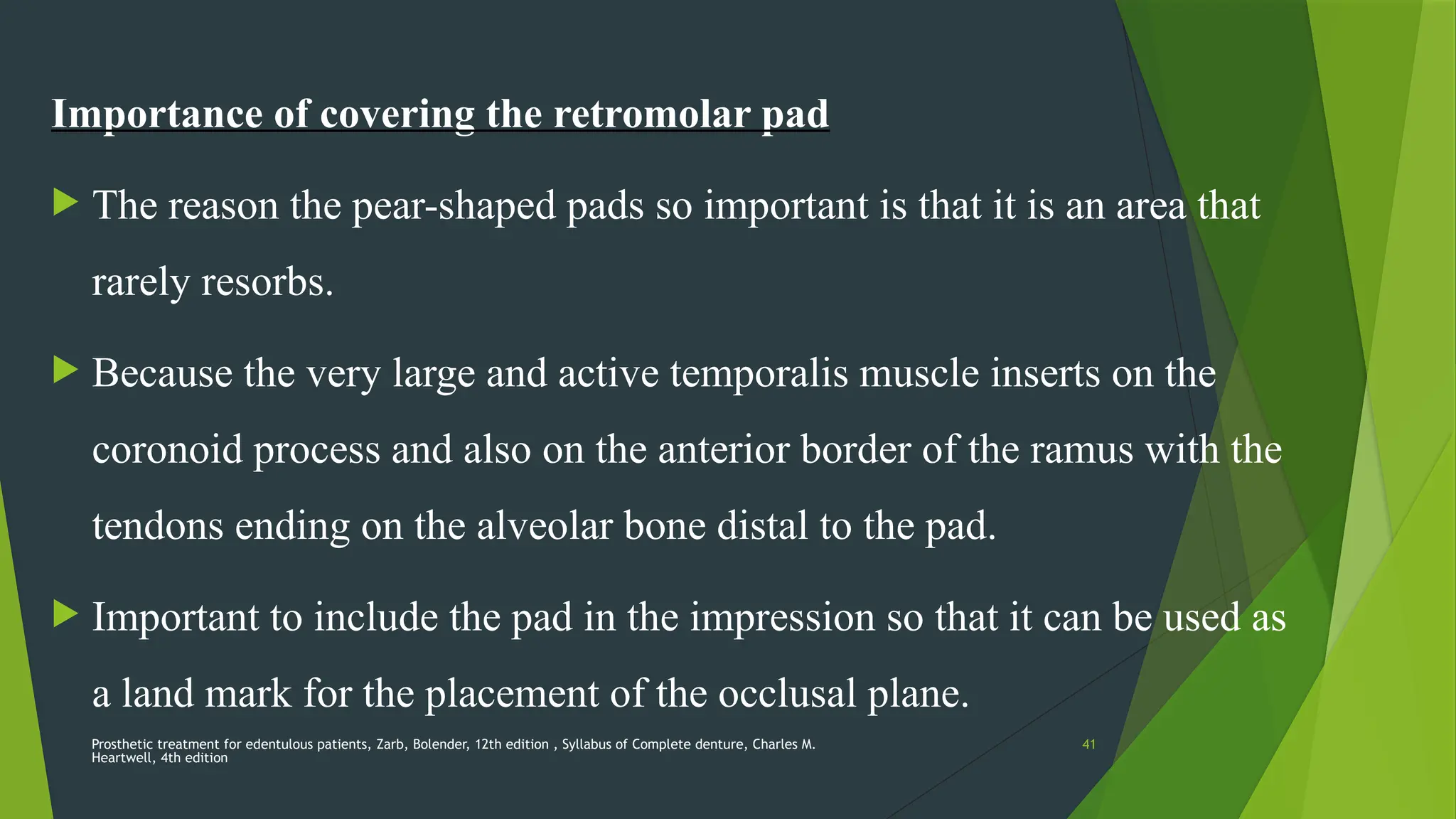 Prosthetic treatment for edentulous patients, Zarb, Bolender, 12th edition , Syllabus of Complete denture, Charles M.
Heartwell, 4th edition
41
Importance of covering the retromolar pad
 The reason the pear-shaped pads so important is that it is an area that
rarely resorbs.
 Because the very large and active temporalis muscle inserts on the
coronoid process and also on the anterior border of the ramus with the
tendons ending on the alveolar bone distal to the pad.
 Important to include the pad in the impression so that it can be used as
a land mark for the placement of the occlusal plane.
 