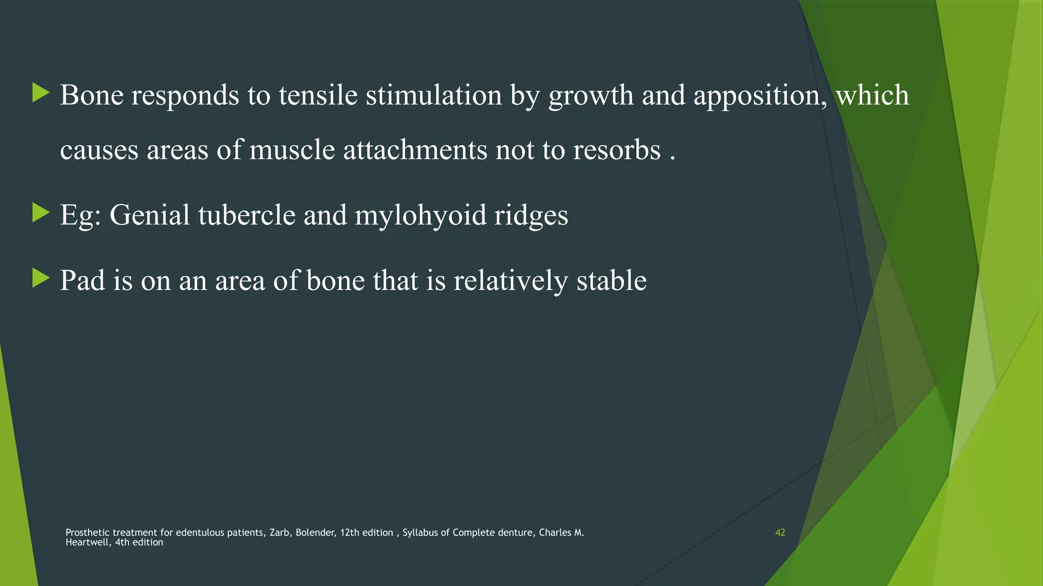 Prosthetic treatment for edentulous patients, Zarb, Bolender, 12th edition , Syllabus of Complete denture, Charles M.
Heartwell, 4th edition
42
 Bone responds to tensile stimulation by growth and apposition, which
causes areas of muscle attachments not to resorbs .
 Eg: Genial tubercle and mylohyoid ridges
 Pad is on an area of bone that is relatively stable
 