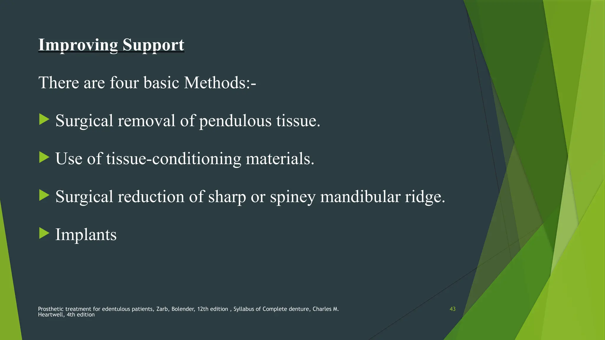 Prosthetic treatment for edentulous patients, Zarb, Bolender, 12th edition , Syllabus of Complete denture, Charles M.
Heartwell, 4th edition
43
Improving Support
There are four basic Methods:-
 Surgical removal of pendulous tissue.
 Use of tissue-conditioning materials.
 Surgical reduction of sharp or spiney mandibular ridge.
 Implants
 