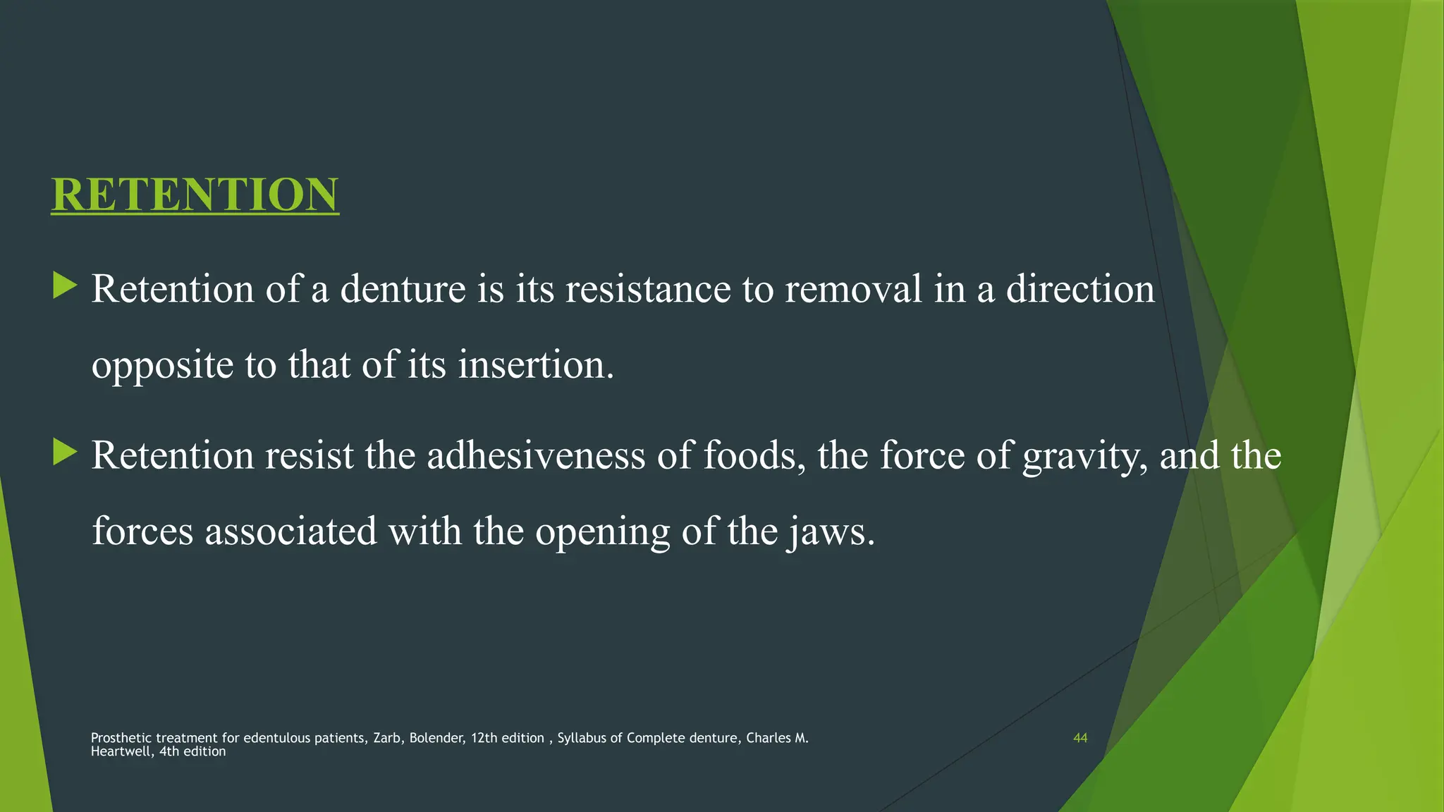 Prosthetic treatment for edentulous patients, Zarb, Bolender, 12th edition , Syllabus of Complete denture, Charles M.
Heartwell, 4th edition
44
RETENTION
 Retention of a denture is its resistance to removal in a direction
opposite to that of its insertion.
 Retention resist the adhesiveness of foods, the force of gravity, and the
forces associated with the opening of the jaws.
 