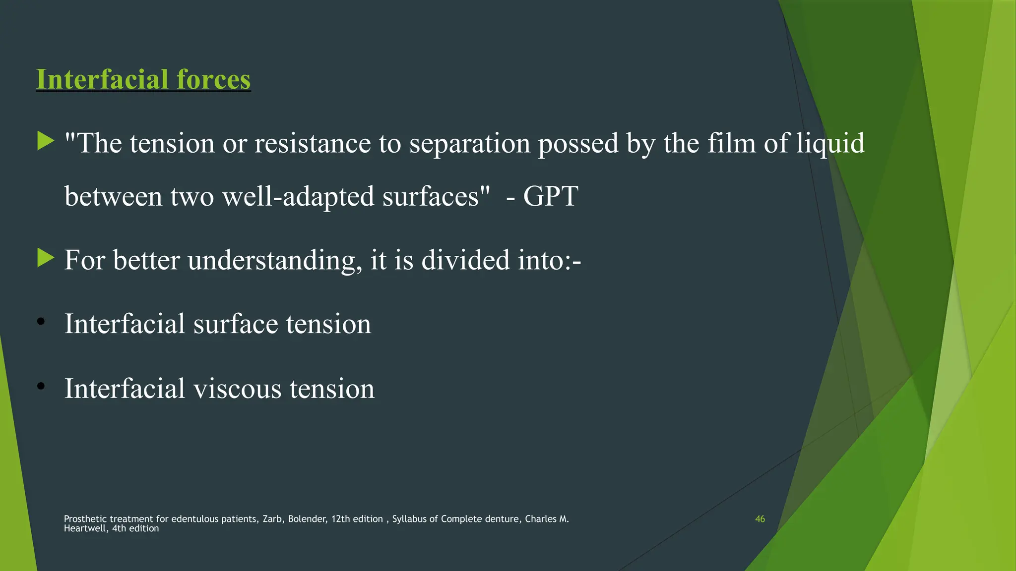 Prosthetic treatment for edentulous patients, Zarb, Bolender, 12th edition , Syllabus of Complete denture, Charles M.
Heartwell, 4th edition
46
Interfacial forces
 "The tension or resistance to separation possed by the film of liquid
between two well-adapted surfaces" - GPT
 For better understanding, it is divided into:-
• Interfacial surface tension
• Interfacial viscous tension
 