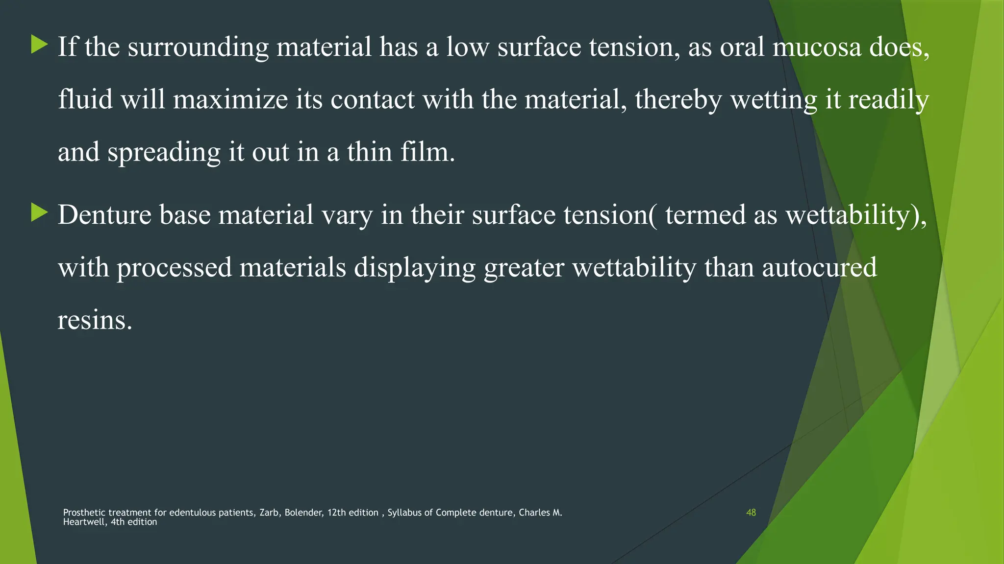 Prosthetic treatment for edentulous patients, Zarb, Bolender, 12th edition , Syllabus of Complete denture, Charles M.
Heartwell, 4th edition
48
 If the surrounding material has a low surface tension, as oral mucosa does,
fluid will maximize its contact with the material, thereby wetting it readily
and spreading it out in a thin film.
 Denture base material vary in their surface tension( termed as wettability),
with processed materials displaying greater wettability than autocured
resins.
 