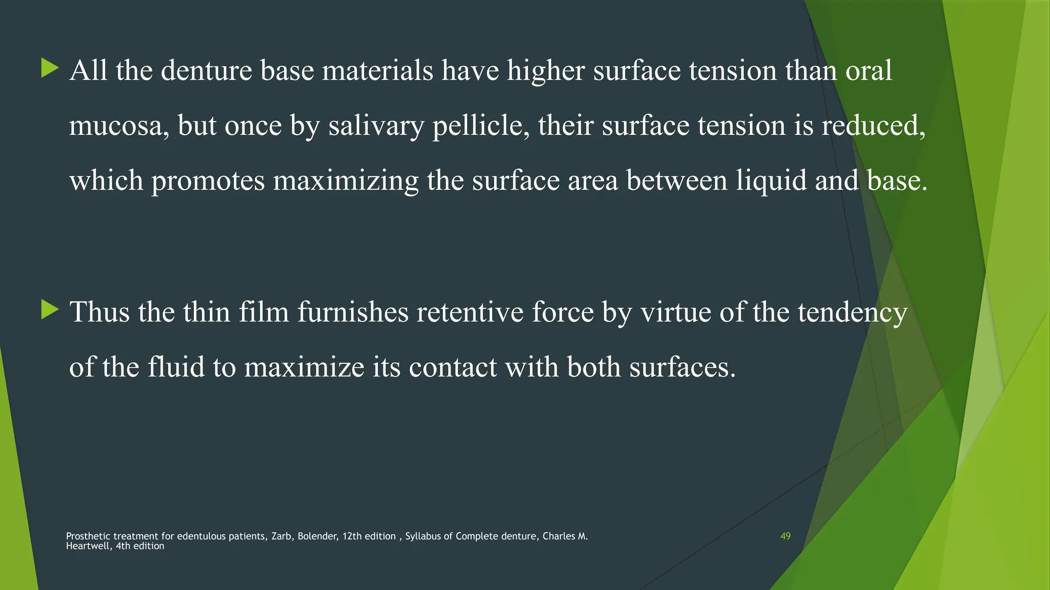 Prosthetic treatment for edentulous patients, Zarb, Bolender, 12th edition , Syllabus of Complete denture, Charles M.
Heartwell, 4th edition
49
 All the denture base materials have higher surface tension than oral
mucosa, but once by salivary pellicle, their surface tension is reduced,
which promotes maximizing the surface area between liquid and base.
 Thus the thin film furnishes retentive force by virtue of the tendency
of the fluid to maximize its contact with both surfaces.
 