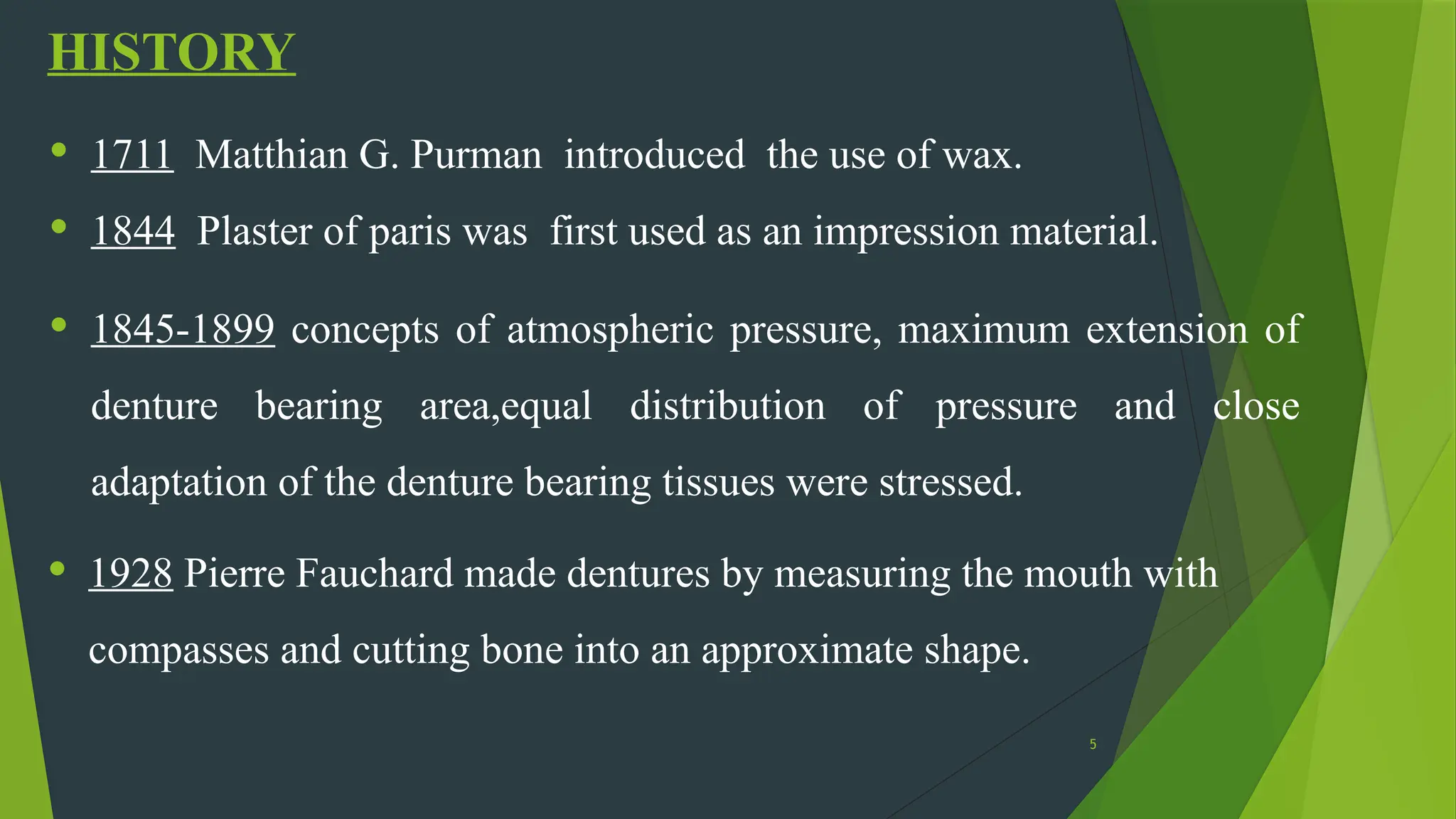 5
HISTORY
• 1711 Matthian G. Purman introduced the use of wax.
• 1844 Plaster of paris was first used as an impression material.
• 1845-1899 concepts of atmospheric pressure, maximum extension of
denture bearing area,equal distribution of pressure and close
adaptation of the denture bearing tissues were stressed.
• 1928 Pierre Fauchard made dentures by measuring the mouth with
compasses and cutting bone into an approximate shape.
 
