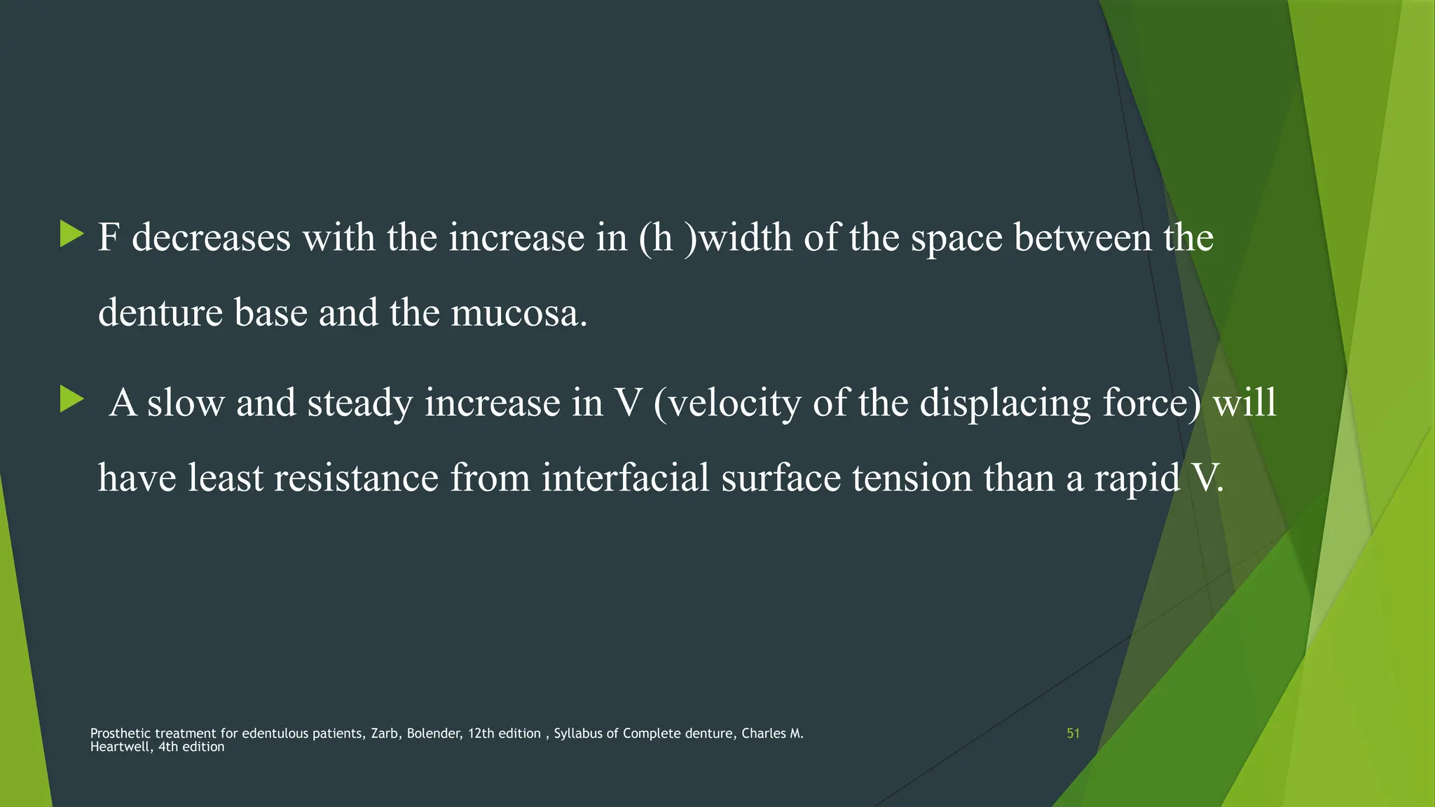 Prosthetic treatment for edentulous patients, Zarb, Bolender, 12th edition , Syllabus of Complete denture, Charles M.
Heartwell, 4th edition
51
 F decreases with the increase in (h )width of the space between the
denture base and the mucosa.
 A slow and steady increase in V (velocity of the displacing force) will
have least resistance from interfacial surface tension than a rapid V.
 