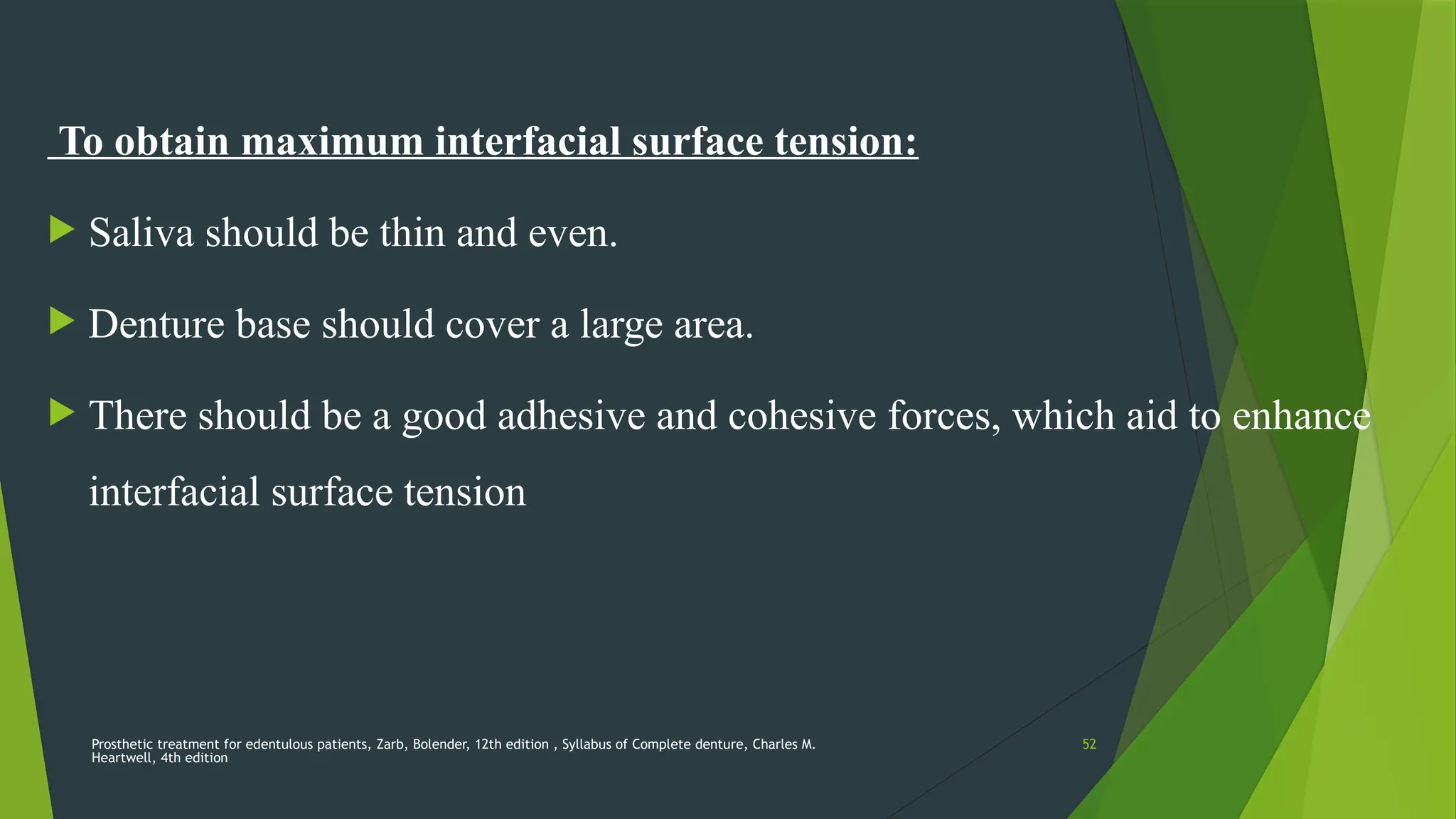 Prosthetic treatment for edentulous patients, Zarb, Bolender, 12th edition , Syllabus of Complete denture, Charles M.
Heartwell, 4th edition
52
To obtain maximum interfacial surface tension:
 Saliva should be thin and even.
 Denture base should cover a large area.
 There should be a good adhesive and cohesive forces, which aid to enhance
interfacial surface tension
 