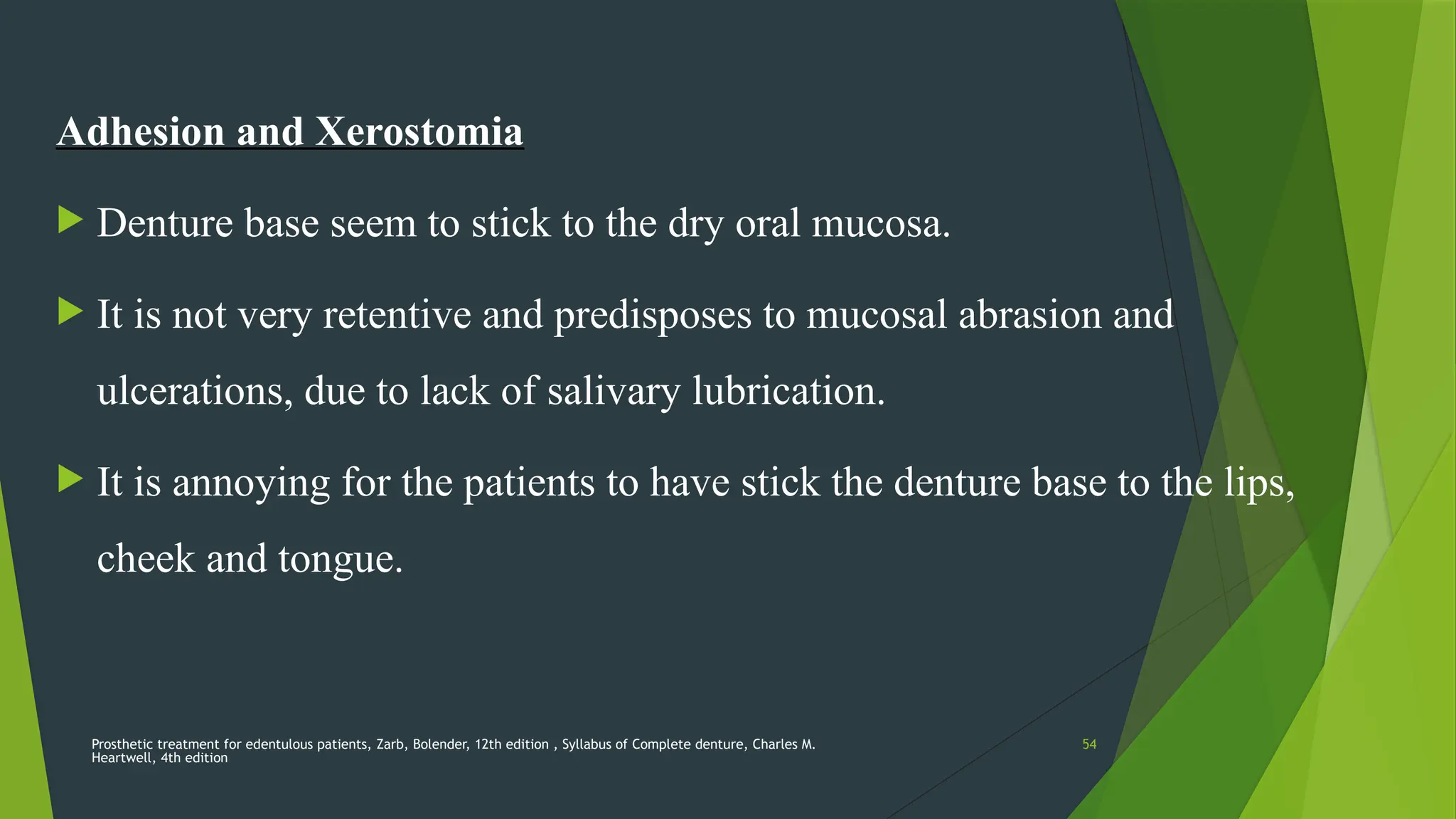 Prosthetic treatment for edentulous patients, Zarb, Bolender, 12th edition , Syllabus of Complete denture, Charles M.
Heartwell, 4th edition
54
Adhesion and Xerostomia
 Denture base seem to stick to the dry oral mucosa.
 It is not very retentive and predisposes to mucosal abrasion and
ulcerations, due to lack of salivary lubrication.
 It is annoying for the patients to have stick the denture base to the lips,
cheek and tongue.
 