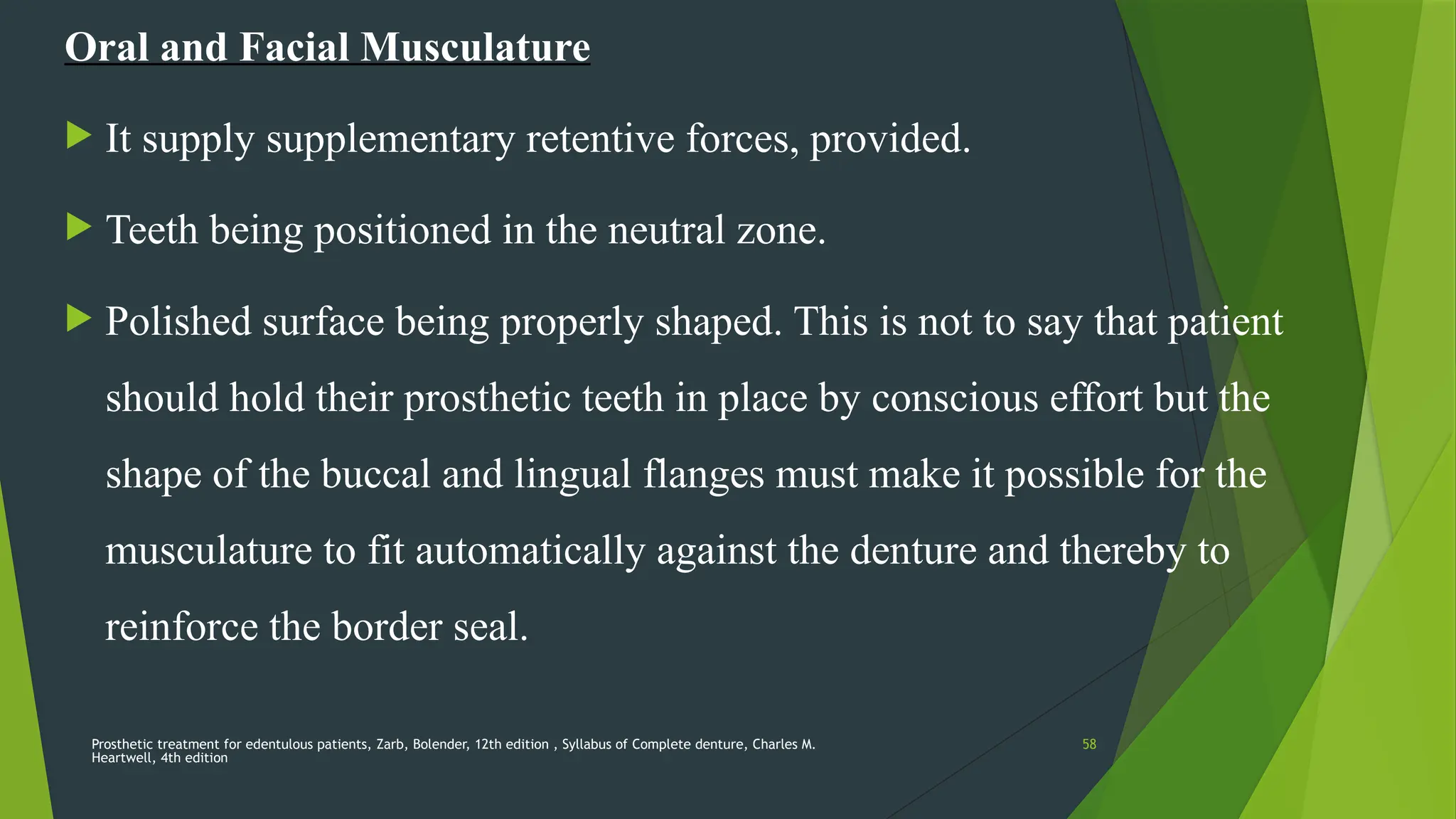 Prosthetic treatment for edentulous patients, Zarb, Bolender, 12th edition , Syllabus of Complete denture, Charles M.
Heartwell, 4th edition
58
Oral and Facial Musculature
 It supply supplementary retentive forces, provided.
 Teeth being positioned in the neutral zone.
 Polished surface being properly shaped. This is not to say that patient
should hold their prosthetic teeth in place by conscious effort but the
shape of the buccal and lingual flanges must make it possible for the
musculature to fit automatically against the denture and thereby to
reinforce the border seal.
 
