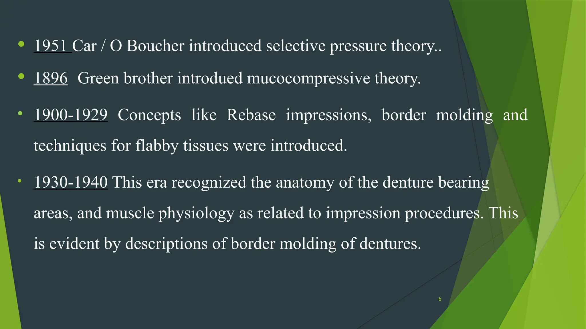 6
• 1951 Car / O Boucher introduced selective pressure theory..
• 1896 Green brother introdued mucocompressive theory.
• 1900-1929 Concepts like Rebase impressions, border molding and
techniques for flabby tissues were introduced.
• 1930-1940 This era recognized the anatomy of the denture bearing
areas, and muscle physiology as related to impression procedures. This
is evident by descriptions of border molding of dentures.
 