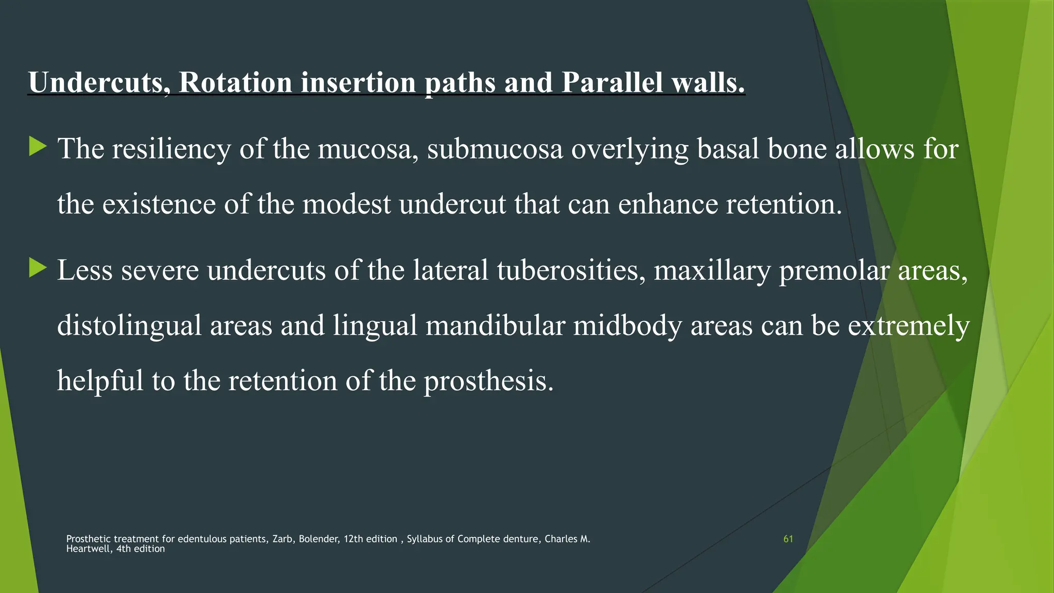 Prosthetic treatment for edentulous patients, Zarb, Bolender, 12th edition , Syllabus of Complete denture, Charles M.
Heartwell, 4th edition
61
Undercuts, Rotation insertion paths and Parallel walls.
 The resiliency of the mucosa, submucosa overlying basal bone allows for
the existence of the modest undercut that can enhance retention.
 Less severe undercuts of the lateral tuberosities, maxillary premolar areas,
distolingual areas and lingual mandibular midbody areas can be extremely
helpful to the retention of the prosthesis.
 