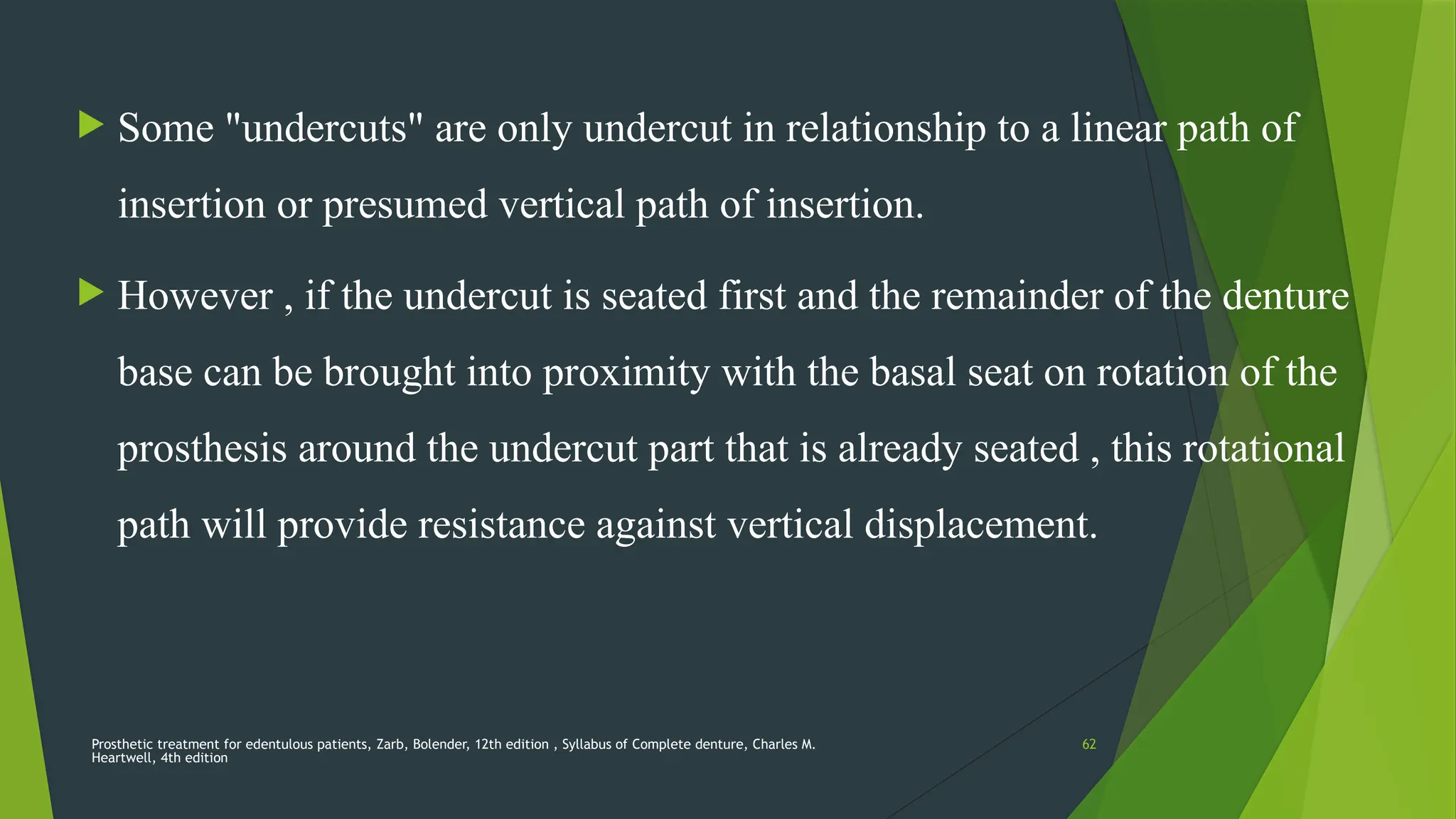 Prosthetic treatment for edentulous patients, Zarb, Bolender, 12th edition , Syllabus of Complete denture, Charles M.
Heartwell, 4th edition
62
 Some "undercuts" are only undercut in relationship to a linear path of
insertion or presumed vertical path of insertion.
 However , if the undercut is seated first and the remainder of the denture
base can be brought into proximity with the basal seat on rotation of the
prosthesis around the undercut part that is already seated , this rotational
path will provide resistance against vertical displacement.
 