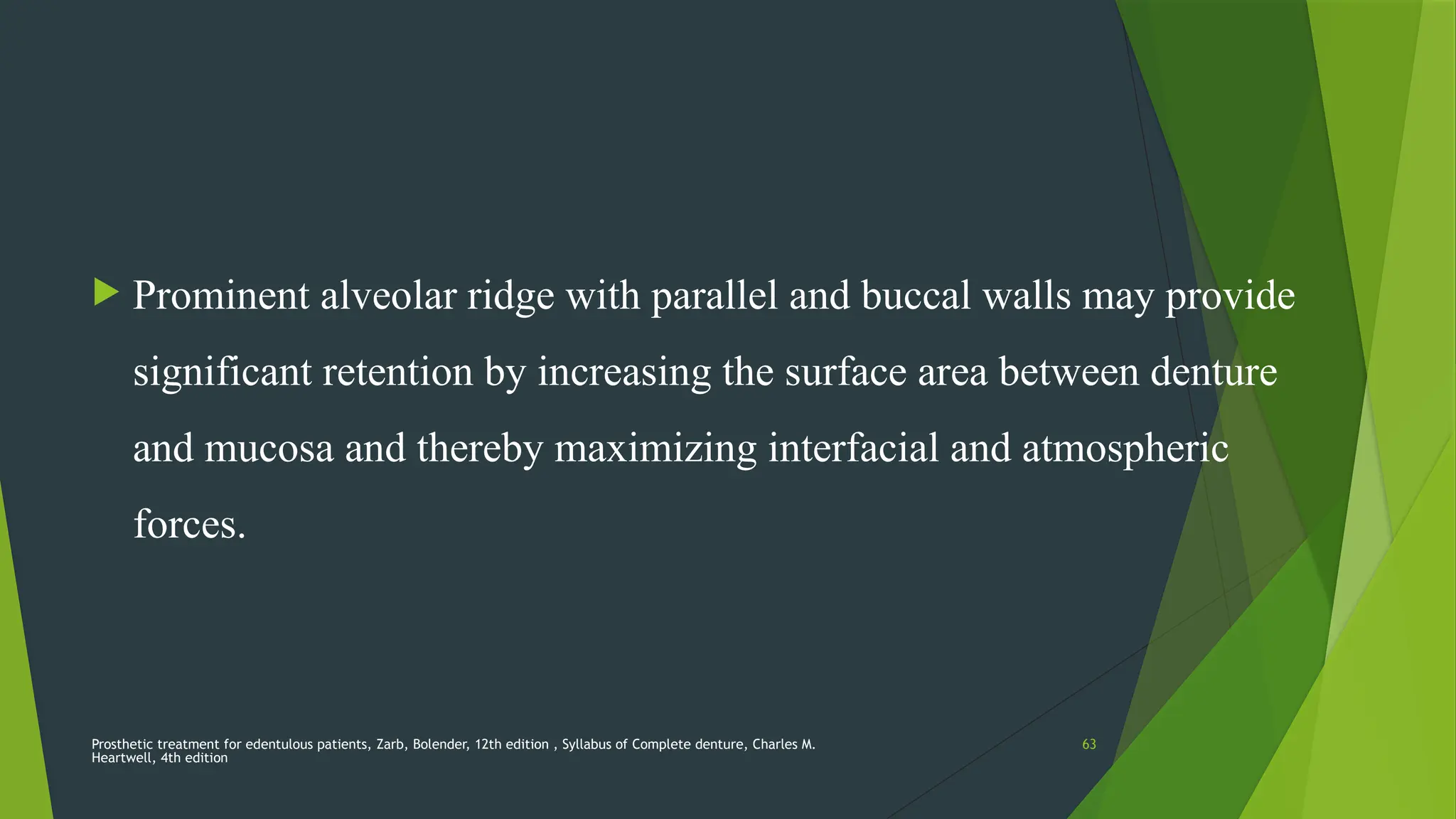 Prosthetic treatment for edentulous patients, Zarb, Bolender, 12th edition , Syllabus of Complete denture, Charles M.
Heartwell, 4th edition
63
 Prominent alveolar ridge with parallel and buccal walls may provide
significant retention by increasing the surface area between denture
and mucosa and thereby maximizing interfacial and atmospheric
forces.
 