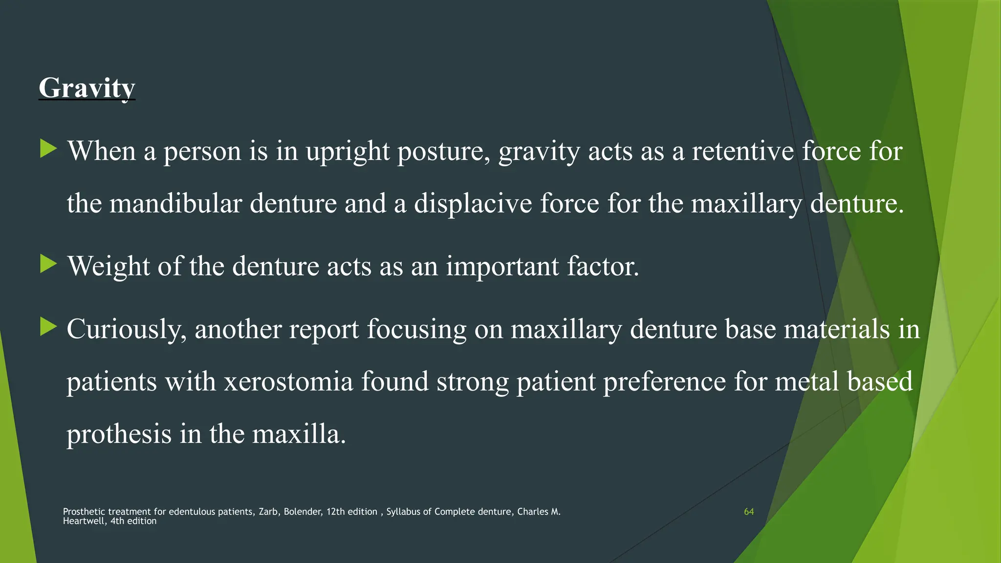 Prosthetic treatment for edentulous patients, Zarb, Bolender, 12th edition , Syllabus of Complete denture, Charles M.
Heartwell, 4th edition
64
Gravity
 When a person is in upright posture, gravity acts as a retentive force for
the mandibular denture and a displacive force for the maxillary denture.
 Weight of the denture acts as an important factor.
 Curiously, another report focusing on maxillary denture base materials in
patients with xerostomia found strong patient preference for metal based
prothesis in the maxilla.
 