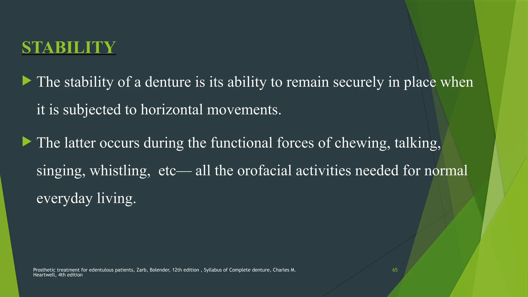 Prosthetic treatment for edentulous patients, Zarb, Bolender, 12th edition , Syllabus of Complete denture, Charles M.
Heartwell, 4th edition
65
STABILITY
 The stability of a denture is its ability to remain securely in place when
it is subjected to horizontal movements.
 The latter occurs during the functional forces of chewing, talking,
singing, whistling, etc— all the orofacial activities needed for normal
everyday living.
 