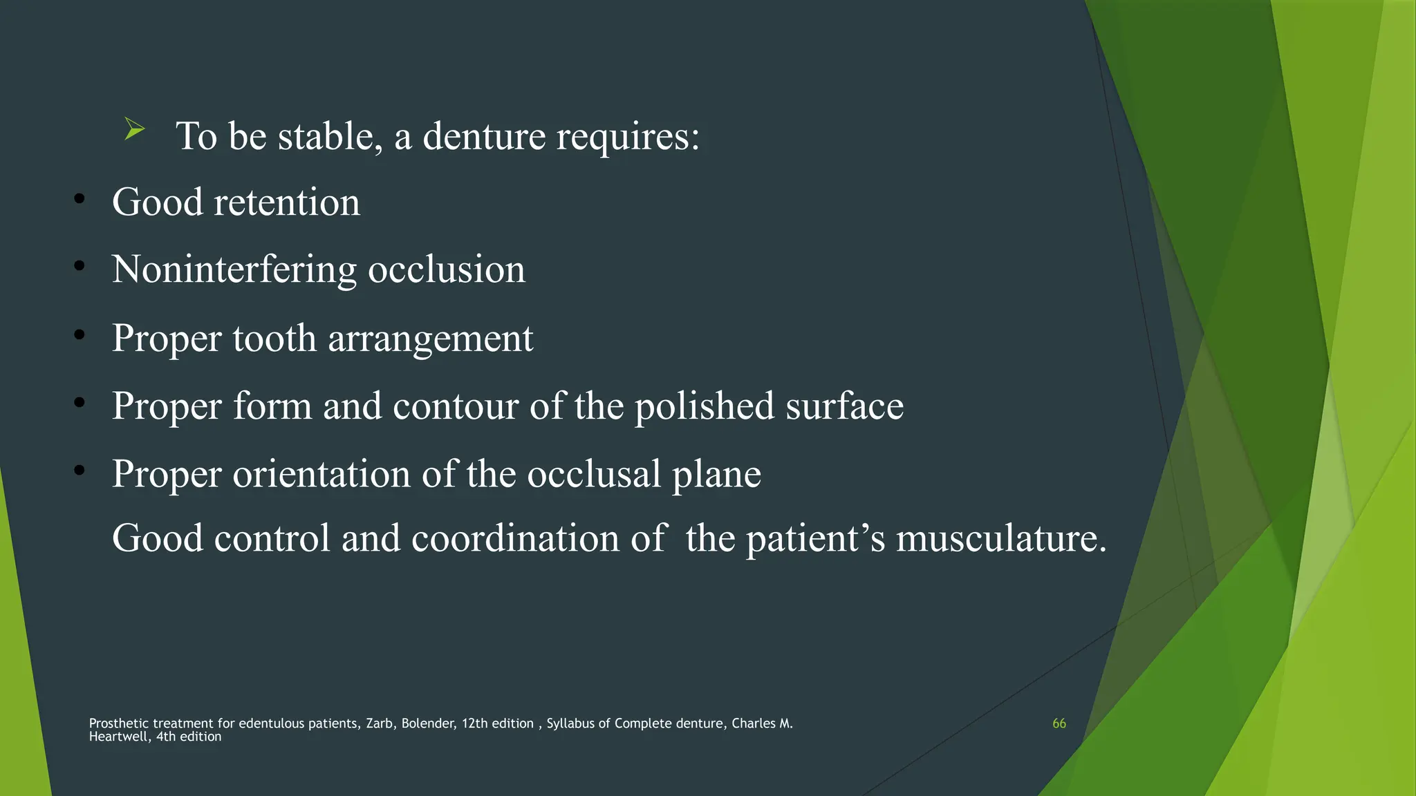 Prosthetic treatment for edentulous patients, Zarb, Bolender, 12th edition , Syllabus of Complete denture, Charles M.
Heartwell, 4th edition
66
 To be stable, a denture requires:
• Good retention
• Noninterfering occlusion
• Proper tooth arrangement
• Proper form and contour of the polished surface
• Proper orientation of the occlusal plane
• Good control and coordination of the patient’s musculature.
 