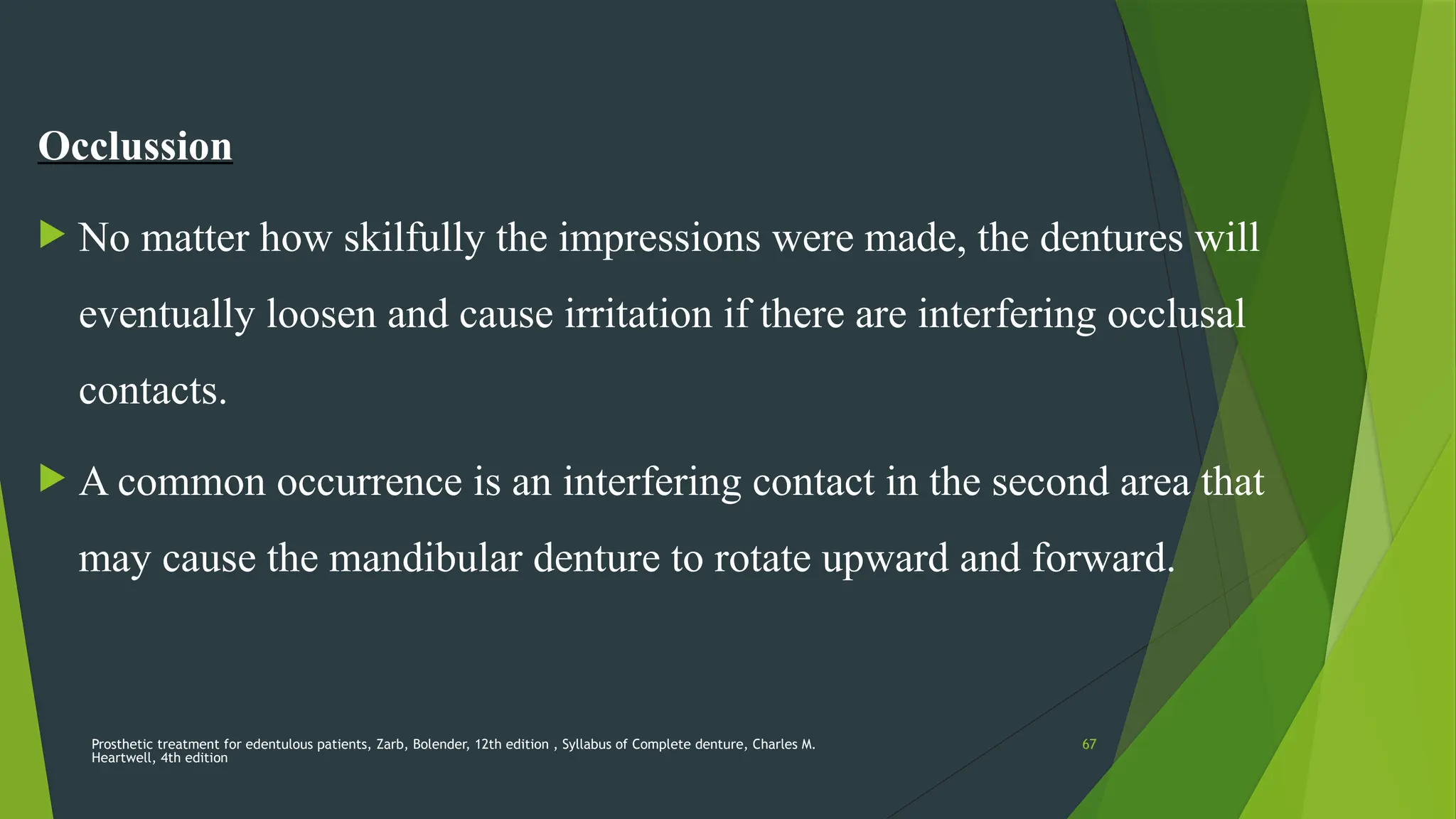 Prosthetic treatment for edentulous patients, Zarb, Bolender, 12th edition , Syllabus of Complete denture, Charles M.
Heartwell, 4th edition
67
Occlussion
 No matter how skilfully the impressions were made, the dentures will
eventually loosen and cause irritation if there are interfering occlusal
contacts.
 A common occurrence is an interfering contact in the second area that
may cause the mandibular denture to rotate upward and forward.
 
