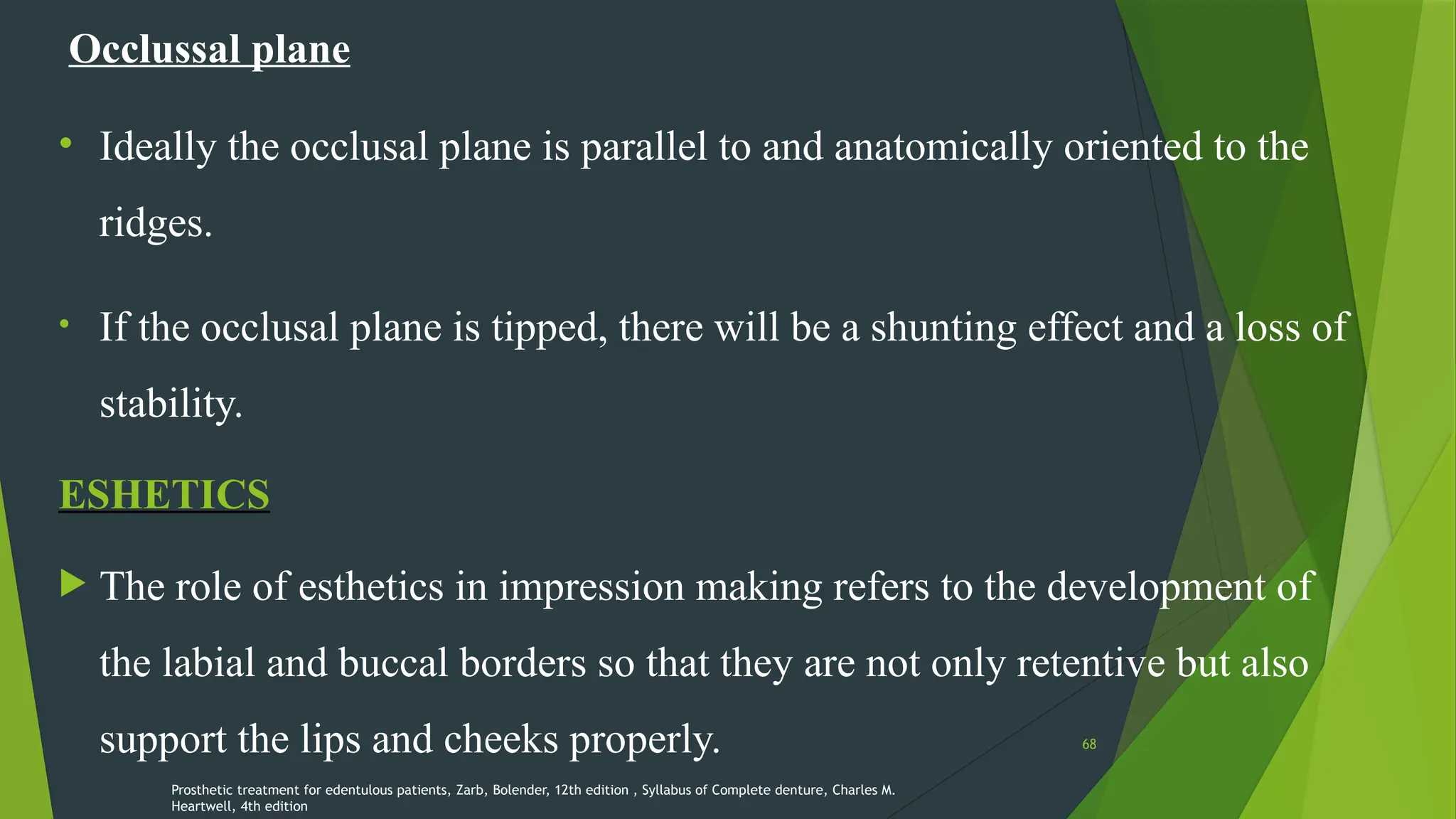 68
Occlussal plane
• Ideally the occlusal plane is parallel to and anatomically oriented to the
ridges.
• If the occlusal plane is tipped, there will be a shunting effect and a loss of
stability.
ESHETICS
 The role of esthetics in impression making refers to the development of
the labial and buccal borders so that they are not only retentive but also
support the lips and cheeks properly.
Prosthetic treatment for edentulous patients, Zarb, Bolender, 12th edition , Syllabus of Complete denture, Charles M.
Heartwell, 4th edition
 