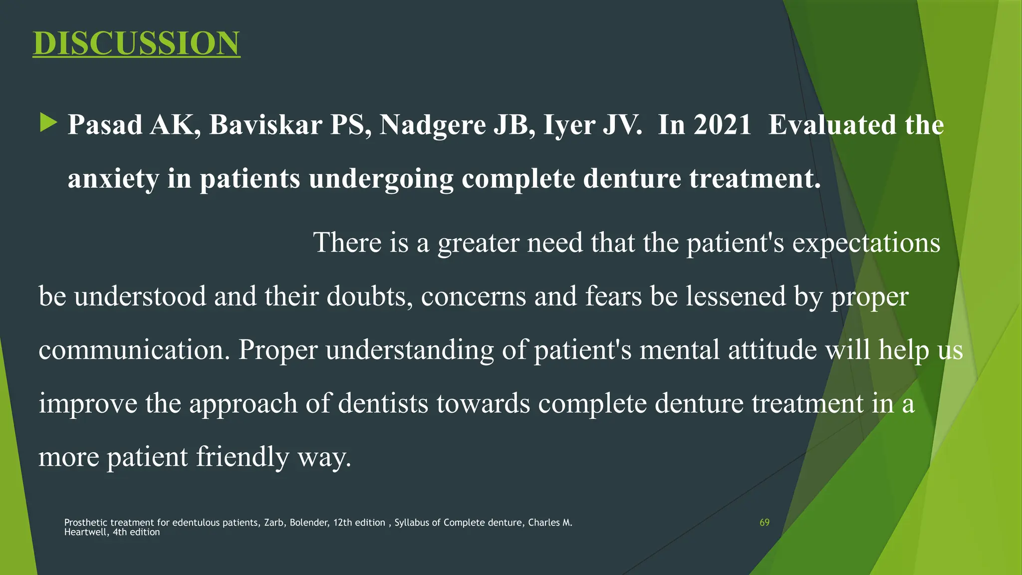 Prosthetic treatment for edentulous patients, Zarb, Bolender, 12th edition , Syllabus of Complete denture, Charles M.
Heartwell, 4th edition
69
DISCUSSION
 Pasad AK, Baviskar PS, Nadgere JB, Iyer JV. In 2021 Evaluated the
anxiety in patients undergoing complete denture treatment.
There is a greater need that the patient's expectations
be understood and their doubts, concerns and fears be lessened by proper
communication. Proper understanding of patient's mental attitude will help us
improve the approach of dentists towards complete denture treatment in a
more patient friendly way.
 