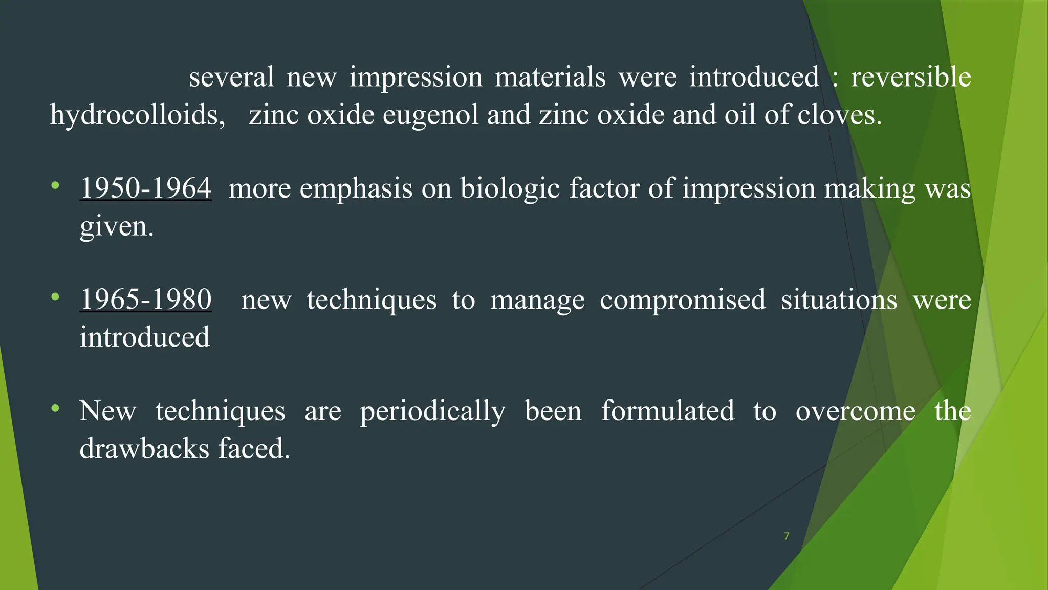 7
several new impression materials were introduced : reversible
hydrocolloids, zinc oxide eugenol and zinc oxide and oil of cloves.
• 1950-1964 more emphasis on biologic factor of impression making was
given.
• 1965-1980 new techniques to manage compromised situations were
introduced
• New techniques are periodically been formulated to overcome the
drawbacks faced.
 