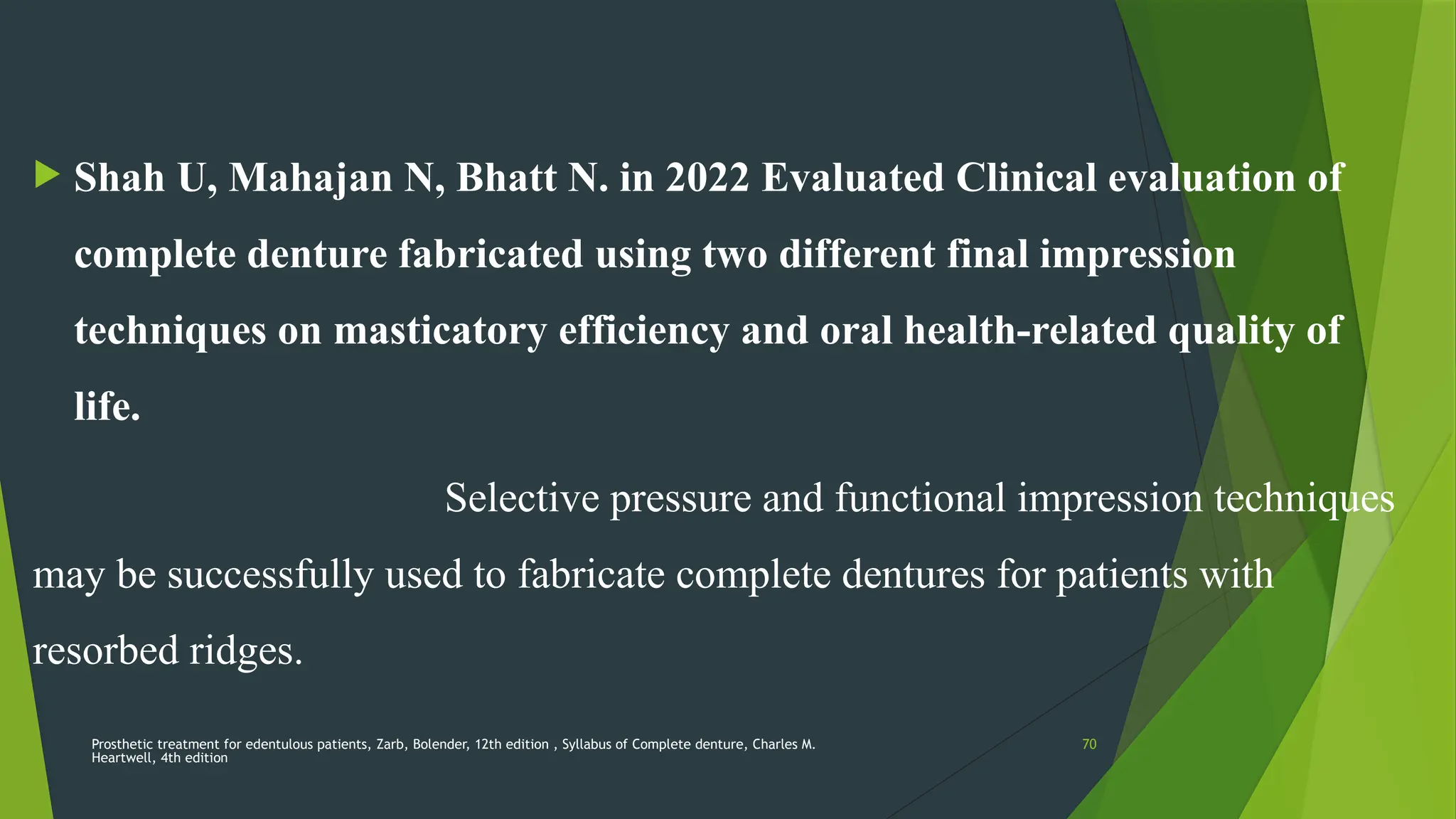 Prosthetic treatment for edentulous patients, Zarb, Bolender, 12th edition , Syllabus of Complete denture, Charles M.
Heartwell, 4th edition
70
 Shah U, Mahajan N, Bhatt N. in 2022 Evaluated Clinical evaluation of
complete denture fabricated using two different final impression
techniques on masticatory efficiency and oral health-related quality of
life.
Selective pressure and functional impression techniques
may be successfully used to fabricate complete dentures for patients with
resorbed ridges.
 