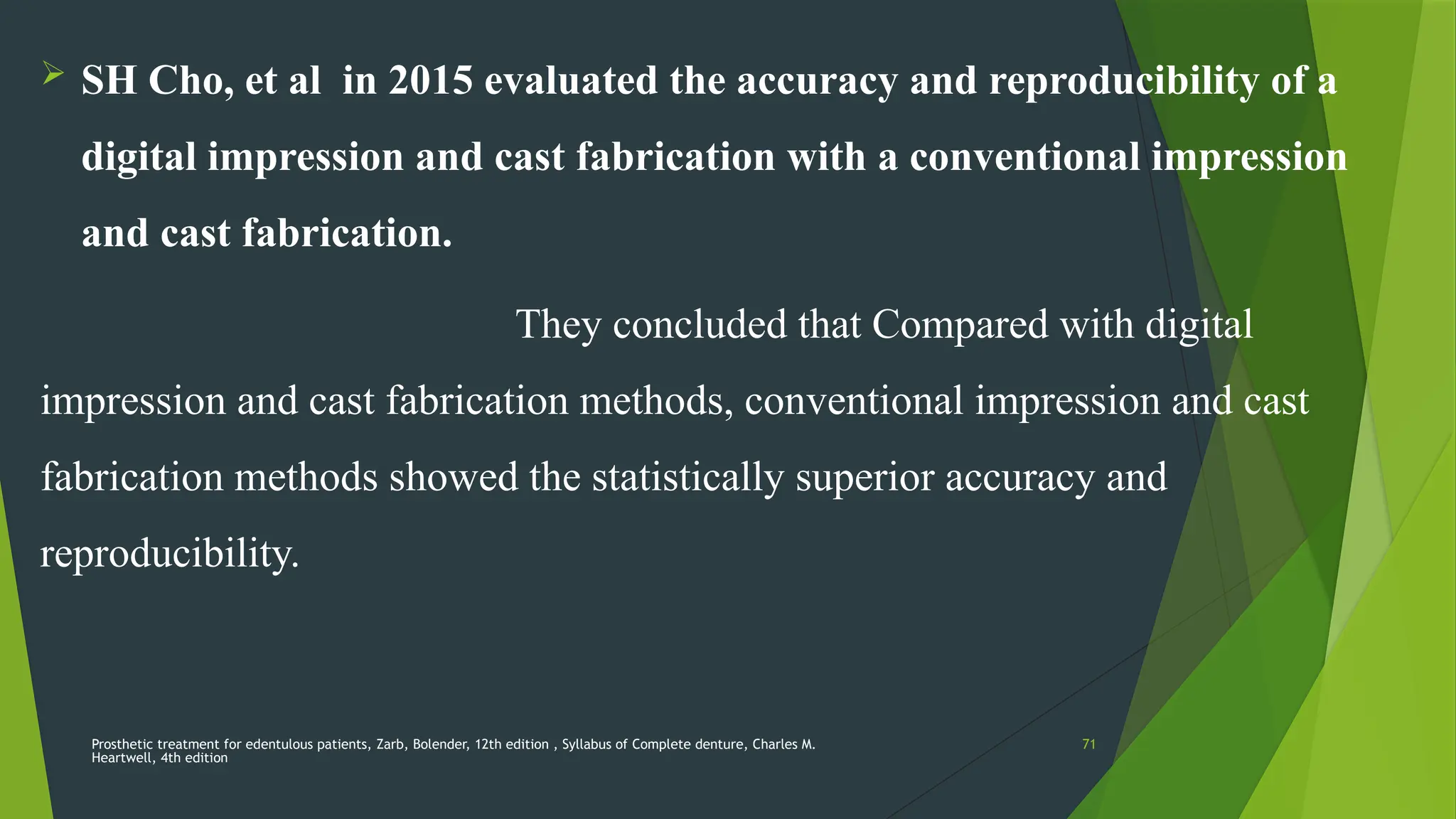 Prosthetic treatment for edentulous patients, Zarb, Bolender, 12th edition , Syllabus of Complete denture, Charles M.
Heartwell, 4th edition
71
 SH Cho, et al in 2015 evaluated the accuracy and reproducibility of a
digital impression and cast fabrication with a conventional impression
and cast fabrication.
They concluded that Compared with digital
impression and cast fabrication methods, conventional impression and cast
fabrication methods showed the statistically superior accuracy and
reproducibility.
 
