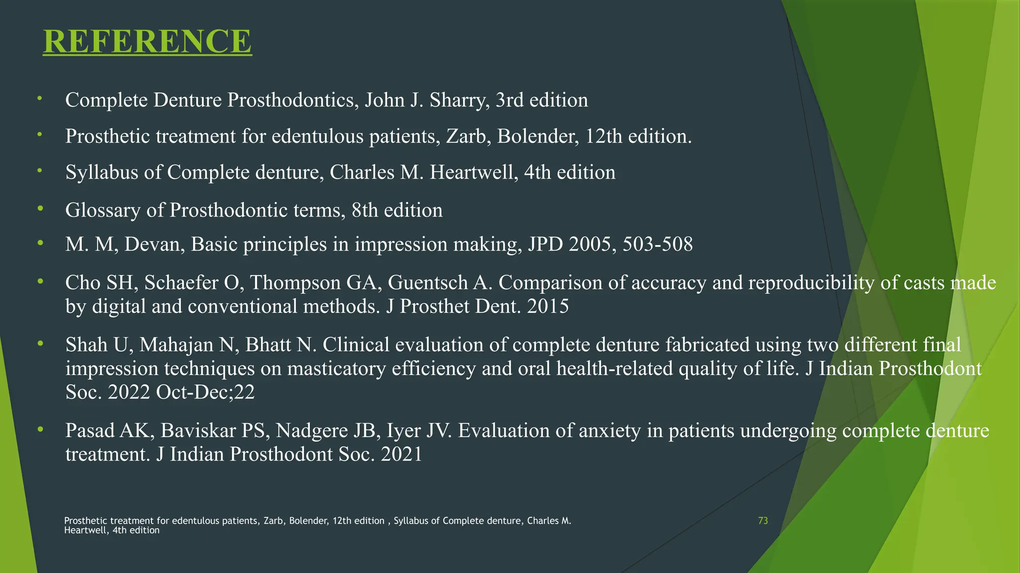Prosthetic treatment for edentulous patients, Zarb, Bolender, 12th edition , Syllabus of Complete denture, Charles M.
Heartwell, 4th edition
73
REFERENCE
• Complete Denture Prosthodontics, John J. Sharry, 3rd edition
• Prosthetic treatment for edentulous patients, Zarb, Bolender, 12th edition.
• Syllabus of Complete denture, Charles M. Heartwell, 4th edition
• Glossary of Prosthodontic terms, 8th edition
• M. M, Devan, Basic principles in impression making, JPD 2005, 503-508
• Cho SH, Schaefer O, Thompson GA, Guentsch A. Comparison of accuracy and reproducibility of casts made
by digital and conventional methods. J Prosthet Dent. 2015
• Shah U, Mahajan N, Bhatt N. Clinical evaluation of complete denture fabricated using two different final
impression techniques on masticatory efficiency and oral health-related quality of life. J Indian Prosthodont
Soc. 2022 Oct-Dec;22
• Pasad AK, Baviskar PS, Nadgere JB, Iyer JV. Evaluation of anxiety in patients undergoing complete denture
treatment. J Indian Prosthodont Soc. 2021
 