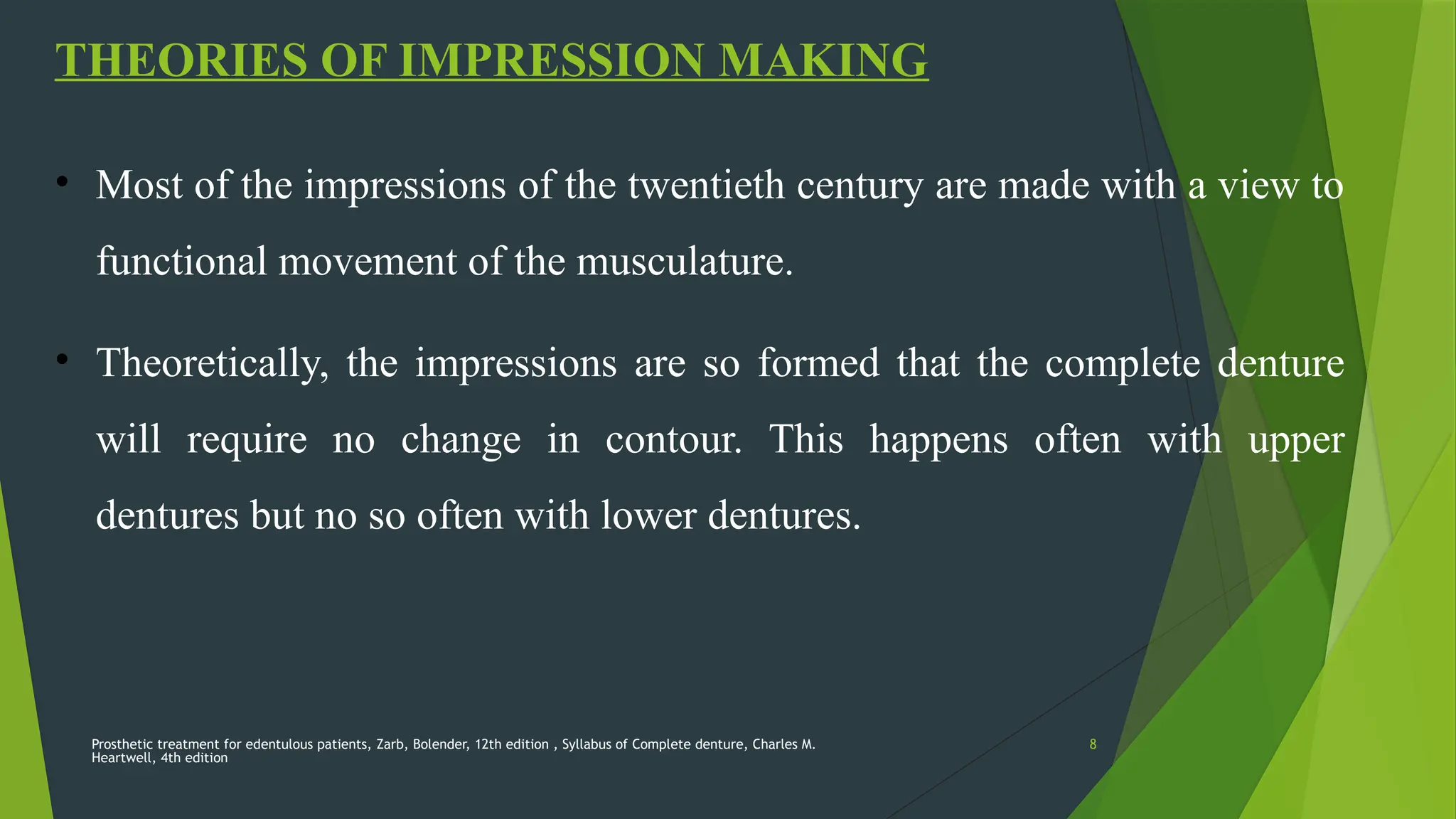 Prosthetic treatment for edentulous patients, Zarb, Bolender, 12th edition , Syllabus of Complete denture, Charles M.
Heartwell, 4th edition
8
THEORIES OF IMPRESSION MAKING
• Most of the impressions of the twentieth century are made with a view to
functional movement of the musculature.
• Theoretically, the impressions are so formed that the complete denture
will require no change in contour. This happens often with upper
dentures but no so often with lower dentures.
 