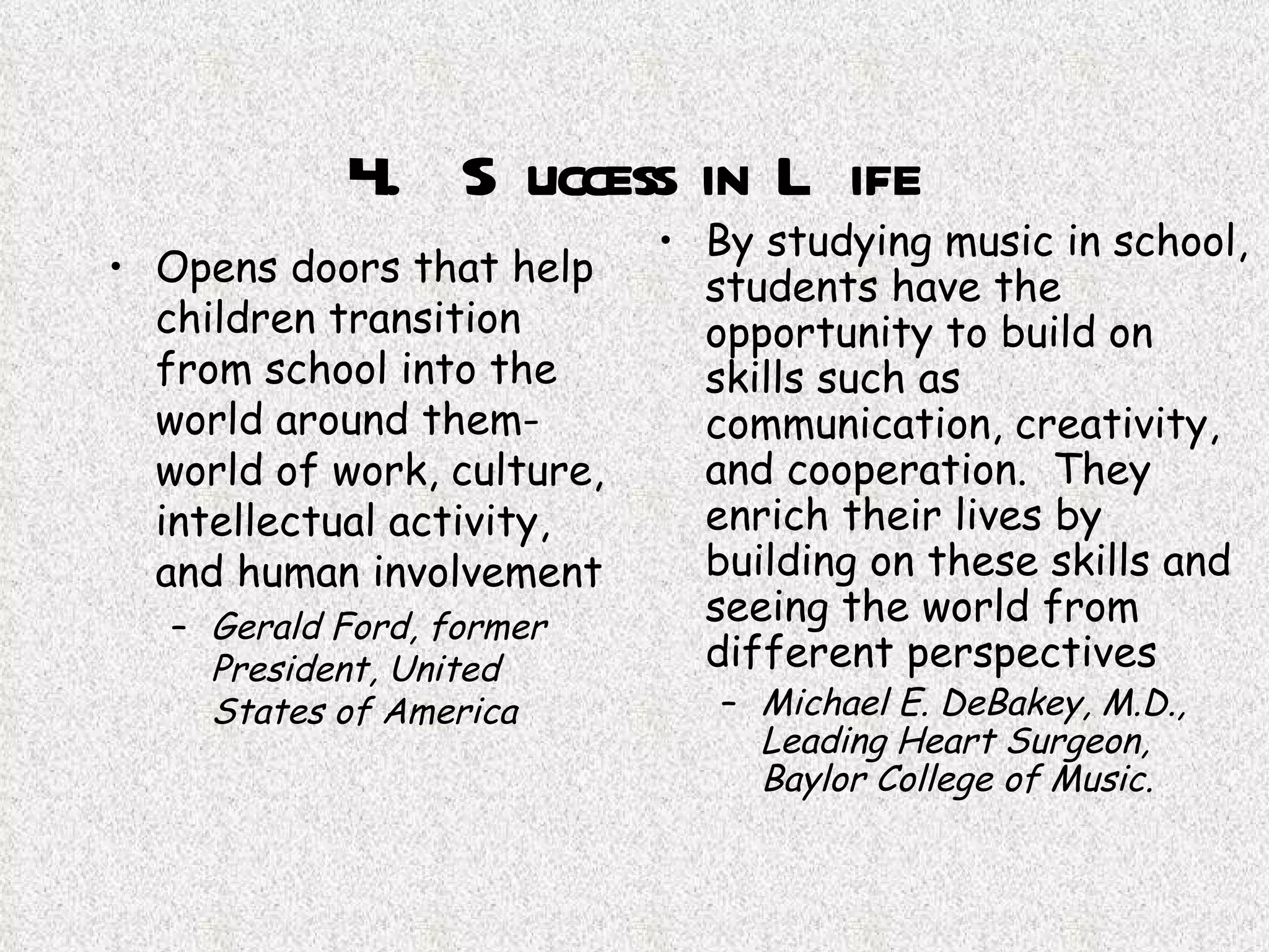 4.  Success in Life Opens doors that help children transition from school into the world around them-world of work, culture, intellectual activity, and human involvement Gerald Ford, former President, United States of America   By studying music in school, students have the opportunity to build on skills such as communication, creativity, and cooperation.  They enrich their lives by building on these skills and seeing the world from different perspectives Michael E. DeBakey, M.D., Leading Heart Surgeon, Baylor College of Music.   