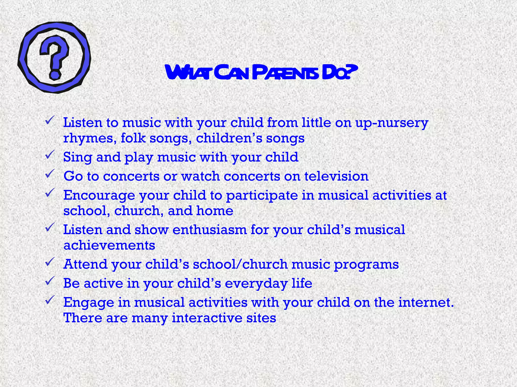 What Can Parents Do? Listen to music with your child from little on up-nursery rhymes, folk songs, children’s songs Sing and play music with your child Go to concerts or watch concerts on television Encourage your child to participate in musical activities at school, church, and home Listen and show enthusiasm for your child’s musical achievements Attend your child’s school/church music programs Be active in your child’s everyday life Engage in musical activities with your child on the internet.  There are many interactive sites 